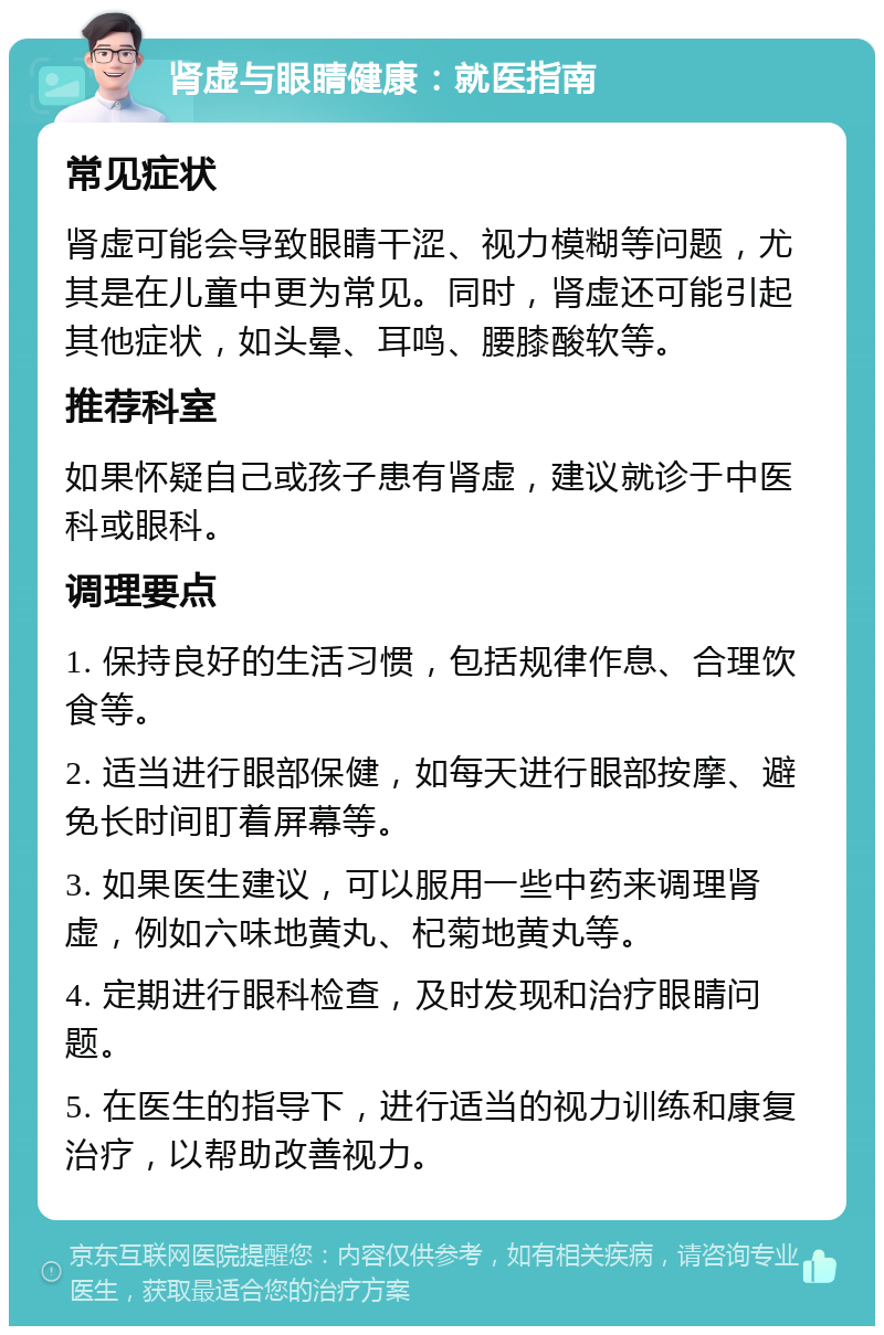 肾虚与眼睛健康：就医指南 常见症状 肾虚可能会导致眼睛干涩、视力模糊等问题，尤其是在儿童中更为常见。同时，肾虚还可能引起其他症状，如头晕、耳鸣、腰膝酸软等。 推荐科室 如果怀疑自己或孩子患有肾虚，建议就诊于中医科或眼科。 调理要点 1. 保持良好的生活习惯，包括规律作息、合理饮食等。 2. 适当进行眼部保健，如每天进行眼部按摩、避免长时间盯着屏幕等。 3. 如果医生建议，可以服用一些中药来调理肾虚，例如六味地黄丸、杞菊地黄丸等。 4. 定期进行眼科检查，及时发现和治疗眼睛问题。 5. 在医生的指导下，进行适当的视力训练和康复治疗，以帮助改善视力。