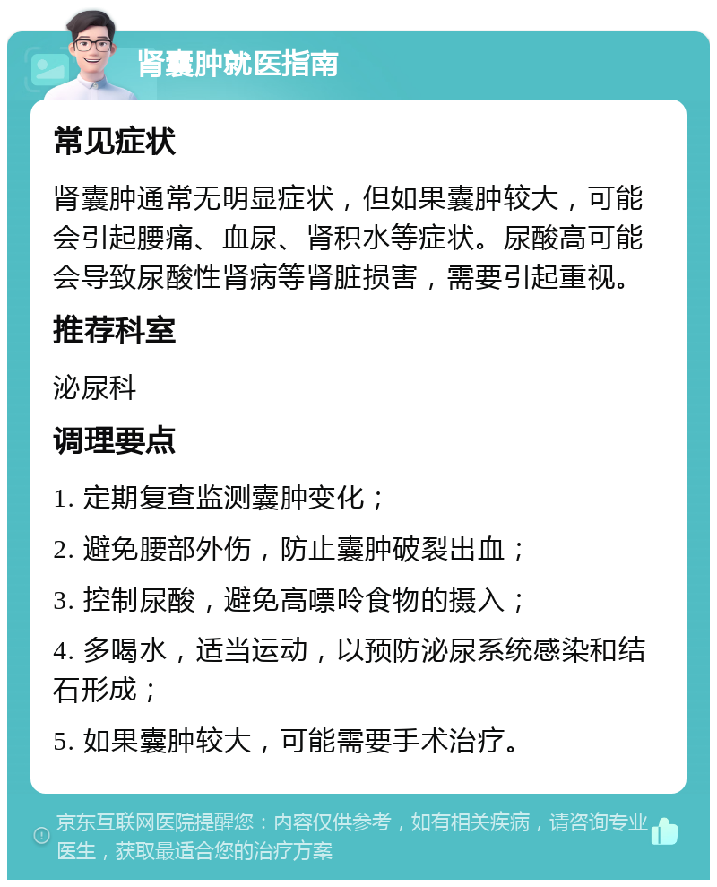 肾囊肿就医指南 常见症状 肾囊肿通常无明显症状，但如果囊肿较大，可能会引起腰痛、血尿、肾积水等症状。尿酸高可能会导致尿酸性肾病等肾脏损害，需要引起重视。 推荐科室 泌尿科 调理要点 1. 定期复查监测囊肿变化； 2. 避免腰部外伤，防止囊肿破裂出血； 3. 控制尿酸，避免高嘌呤食物的摄入； 4. 多喝水，适当运动，以预防泌尿系统感染和结石形成； 5. 如果囊肿较大，可能需要手术治疗。