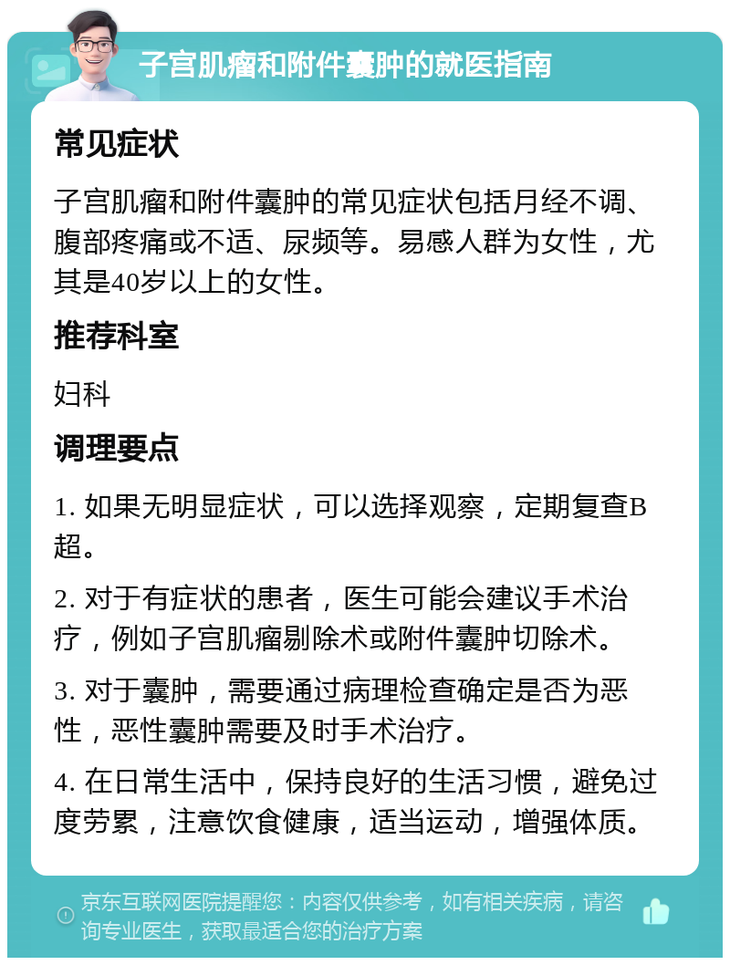 子宫肌瘤和附件囊肿的就医指南 常见症状 子宫肌瘤和附件囊肿的常见症状包括月经不调、腹部疼痛或不适、尿频等。易感人群为女性，尤其是40岁以上的女性。 推荐科室 妇科 调理要点 1. 如果无明显症状，可以选择观察，定期复查B超。 2. 对于有症状的患者，医生可能会建议手术治疗，例如子宫肌瘤剔除术或附件囊肿切除术。 3. 对于囊肿，需要通过病理检查确定是否为恶性，恶性囊肿需要及时手术治疗。 4. 在日常生活中，保持良好的生活习惯，避免过度劳累，注意饮食健康，适当运动，增强体质。