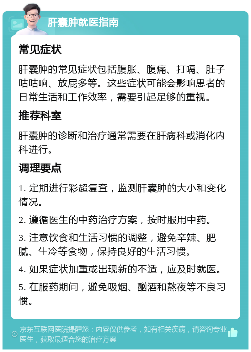 肝囊肿就医指南 常见症状 肝囊肿的常见症状包括腹胀、腹痛、打嗝、肚子咕咕响、放屁多等。这些症状可能会影响患者的日常生活和工作效率，需要引起足够的重视。 推荐科室 肝囊肿的诊断和治疗通常需要在肝病科或消化内科进行。 调理要点 1. 定期进行彩超复查，监测肝囊肿的大小和变化情况。 2. 遵循医生的中药治疗方案，按时服用中药。 3. 注意饮食和生活习惯的调整，避免辛辣、肥腻、生冷等食物，保持良好的生活习惯。 4. 如果症状加重或出现新的不适，应及时就医。 5. 在服药期间，避免吸烟、酗酒和熬夜等不良习惯。