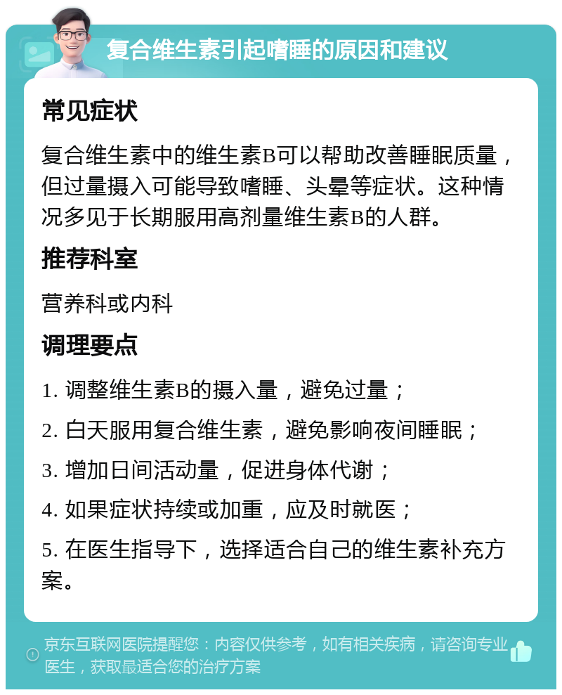 复合维生素引起嗜睡的原因和建议 常见症状 复合维生素中的维生素B可以帮助改善睡眠质量，但过量摄入可能导致嗜睡、头晕等症状。这种情况多见于长期服用高剂量维生素B的人群。 推荐科室 营养科或内科 调理要点 1. 调整维生素B的摄入量，避免过量； 2. 白天服用复合维生素，避免影响夜间睡眠； 3. 增加日间活动量，促进身体代谢； 4. 如果症状持续或加重，应及时就医； 5. 在医生指导下，选择适合自己的维生素补充方案。