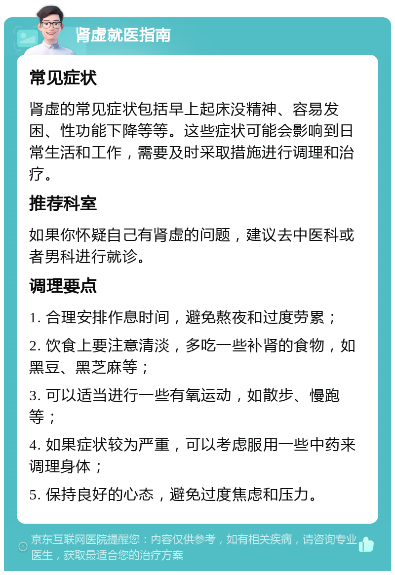 肾虚就医指南 常见症状 肾虚的常见症状包括早上起床没精神、容易发困、性功能下降等等。这些症状可能会影响到日常生活和工作，需要及时采取措施进行调理和治疗。 推荐科室 如果你怀疑自己有肾虚的问题，建议去中医科或者男科进行就诊。 调理要点 1. 合理安排作息时间，避免熬夜和过度劳累； 2. 饮食上要注意清淡，多吃一些补肾的食物，如黑豆、黑芝麻等； 3. 可以适当进行一些有氧运动，如散步、慢跑等； 4. 如果症状较为严重，可以考虑服用一些中药来调理身体； 5. 保持良好的心态，避免过度焦虑和压力。