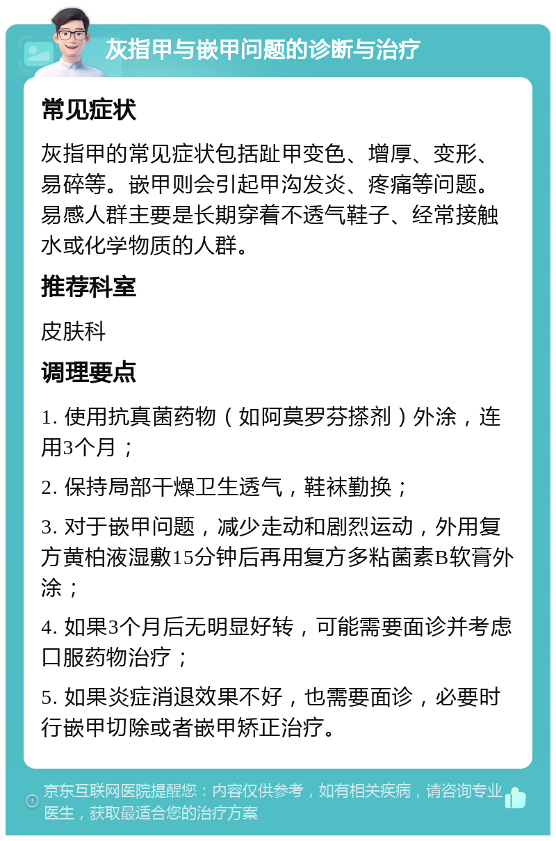 灰指甲与嵌甲问题的诊断与治疗 常见症状 灰指甲的常见症状包括趾甲变色、增厚、变形、易碎等。嵌甲则会引起甲沟发炎、疼痛等问题。易感人群主要是长期穿着不透气鞋子、经常接触水或化学物质的人群。 推荐科室 皮肤科 调理要点 1. 使用抗真菌药物（如阿莫罗芬搽剂）外涂，连用3个月； 2. 保持局部干燥卫生透气，鞋袜勤换； 3. 对于嵌甲问题，减少走动和剧烈运动，外用复方黄柏液湿敷15分钟后再用复方多粘菌素B软膏外涂； 4. 如果3个月后无明显好转，可能需要面诊并考虑口服药物治疗； 5. 如果炎症消退效果不好，也需要面诊，必要时行嵌甲切除或者嵌甲矫正治疗。