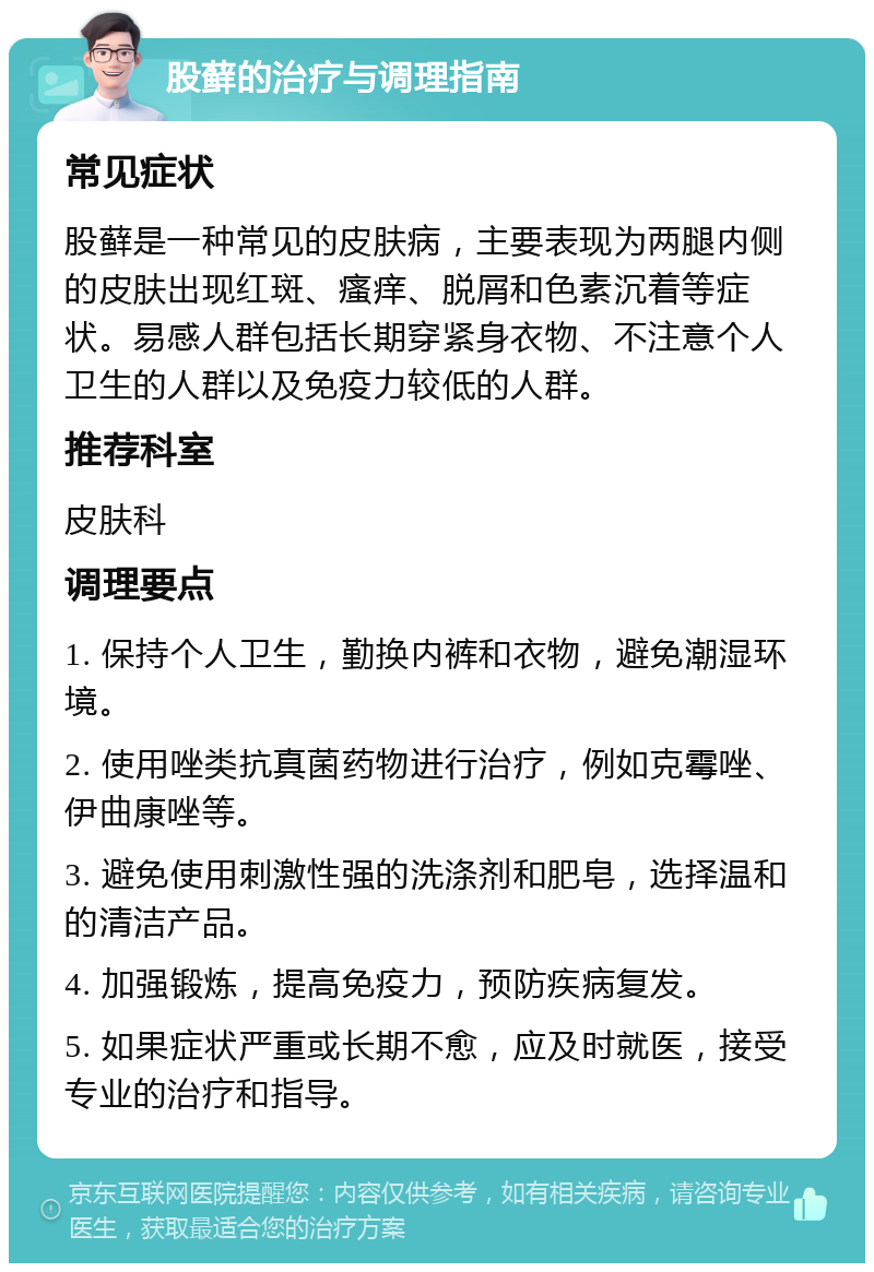 股藓的治疗与调理指南 常见症状 股藓是一种常见的皮肤病，主要表现为两腿内侧的皮肤出现红斑、瘙痒、脱屑和色素沉着等症状。易感人群包括长期穿紧身衣物、不注意个人卫生的人群以及免疫力较低的人群。 推荐科室 皮肤科 调理要点 1. 保持个人卫生，勤换内裤和衣物，避免潮湿环境。 2. 使用唑类抗真菌药物进行治疗，例如克霉唑、伊曲康唑等。 3. 避免使用刺激性强的洗涤剂和肥皂，选择温和的清洁产品。 4. 加强锻炼，提高免疫力，预防疾病复发。 5. 如果症状严重或长期不愈，应及时就医，接受专业的治疗和指导。