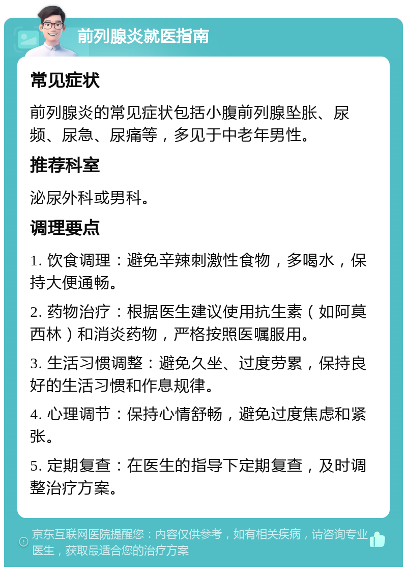 前列腺炎就医指南 常见症状 前列腺炎的常见症状包括小腹前列腺坠胀、尿频、尿急、尿痛等，多见于中老年男性。 推荐科室 泌尿外科或男科。 调理要点 1. 饮食调理：避免辛辣刺激性食物，多喝水，保持大便通畅。 2. 药物治疗：根据医生建议使用抗生素（如阿莫西林）和消炎药物，严格按照医嘱服用。 3. 生活习惯调整：避免久坐、过度劳累，保持良好的生活习惯和作息规律。 4. 心理调节：保持心情舒畅，避免过度焦虑和紧张。 5. 定期复查：在医生的指导下定期复查，及时调整治疗方案。