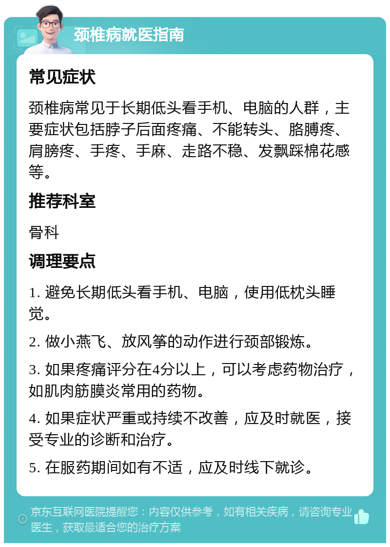 颈椎病就医指南 常见症状 颈椎病常见于长期低头看手机、电脑的人群，主要症状包括脖子后面疼痛、不能转头、胳膊疼、肩膀疼、手疼、手麻、走路不稳、发飘踩棉花感等。 推荐科室 骨科 调理要点 1. 避免长期低头看手机、电脑，使用低枕头睡觉。 2. 做小燕飞、放风筝的动作进行颈部锻炼。 3. 如果疼痛评分在4分以上，可以考虑药物治疗，如肌肉筋膜炎常用的药物。 4. 如果症状严重或持续不改善，应及时就医，接受专业的诊断和治疗。 5. 在服药期间如有不适，应及时线下就诊。