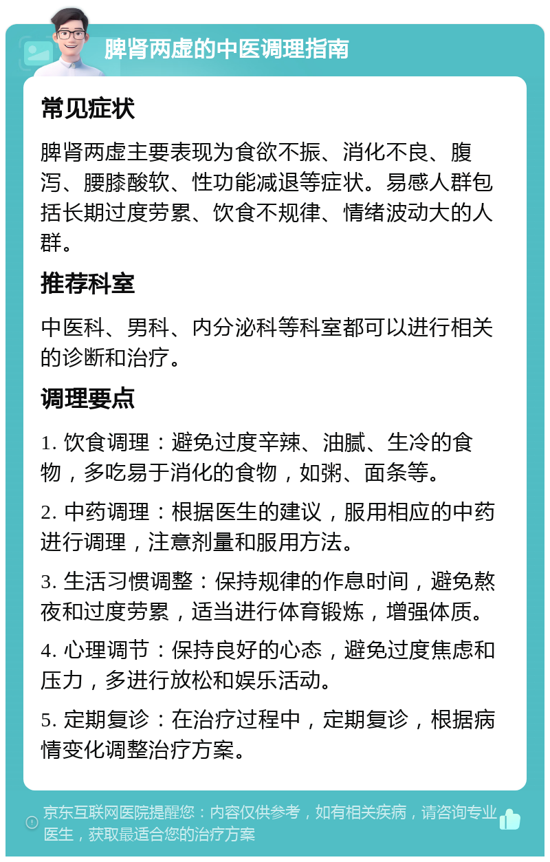 脾肾两虚的中医调理指南 常见症状 脾肾两虚主要表现为食欲不振、消化不良、腹泻、腰膝酸软、性功能减退等症状。易感人群包括长期过度劳累、饮食不规律、情绪波动大的人群。 推荐科室 中医科、男科、内分泌科等科室都可以进行相关的诊断和治疗。 调理要点 1. 饮食调理：避免过度辛辣、油腻、生冷的食物，多吃易于消化的食物，如粥、面条等。 2. 中药调理：根据医生的建议，服用相应的中药进行调理，注意剂量和服用方法。 3. 生活习惯调整：保持规律的作息时间，避免熬夜和过度劳累，适当进行体育锻炼，增强体质。 4. 心理调节：保持良好的心态，避免过度焦虑和压力，多进行放松和娱乐活动。 5. 定期复诊：在治疗过程中，定期复诊，根据病情变化调整治疗方案。