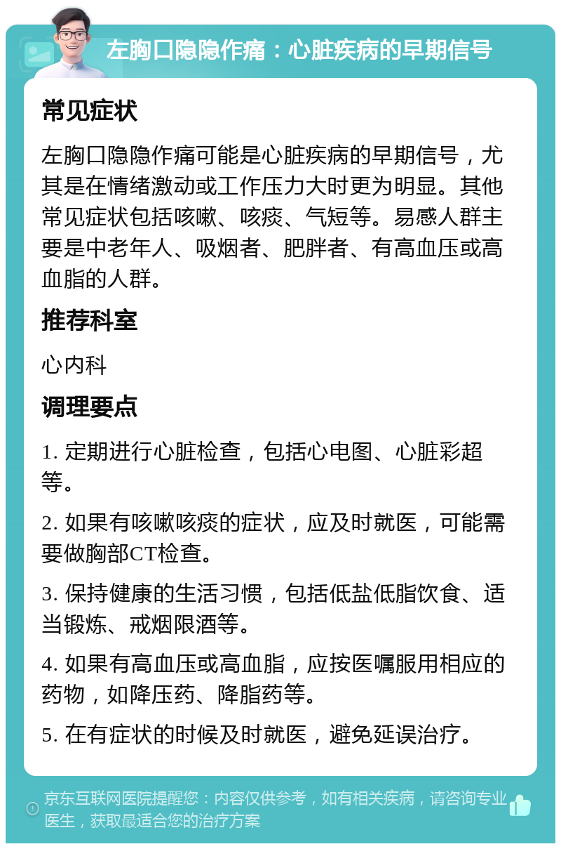 左胸口隐隐作痛：心脏疾病的早期信号 常见症状 左胸口隐隐作痛可能是心脏疾病的早期信号，尤其是在情绪激动或工作压力大时更为明显。其他常见症状包括咳嗽、咳痰、气短等。易感人群主要是中老年人、吸烟者、肥胖者、有高血压或高血脂的人群。 推荐科室 心内科 调理要点 1. 定期进行心脏检查，包括心电图、心脏彩超等。 2. 如果有咳嗽咳痰的症状，应及时就医，可能需要做胸部CT检查。 3. 保持健康的生活习惯，包括低盐低脂饮食、适当锻炼、戒烟限酒等。 4. 如果有高血压或高血脂，应按医嘱服用相应的药物，如降压药、降脂药等。 5. 在有症状的时候及时就医，避免延误治疗。