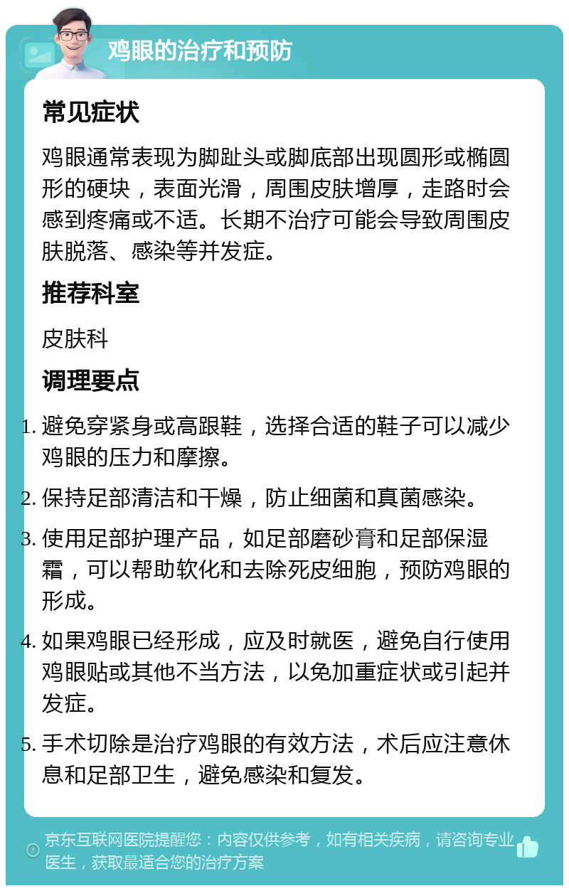 鸡眼的治疗和预防 常见症状 鸡眼通常表现为脚趾头或脚底部出现圆形或椭圆形的硬块，表面光滑，周围皮肤增厚，走路时会感到疼痛或不适。长期不治疗可能会导致周围皮肤脱落、感染等并发症。 推荐科室 皮肤科 调理要点 避免穿紧身或高跟鞋，选择合适的鞋子可以减少鸡眼的压力和摩擦。 保持足部清洁和干燥，防止细菌和真菌感染。 使用足部护理产品，如足部磨砂膏和足部保湿霜，可以帮助软化和去除死皮细胞，预防鸡眼的形成。 如果鸡眼已经形成，应及时就医，避免自行使用鸡眼贴或其他不当方法，以免加重症状或引起并发症。 手术切除是治疗鸡眼的有效方法，术后应注意休息和足部卫生，避免感染和复发。