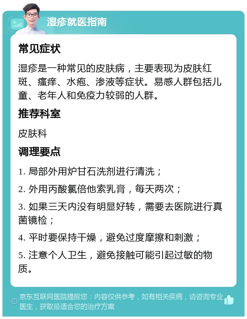 湿疹就医指南 常见症状 湿疹是一种常见的皮肤病，主要表现为皮肤红斑、瘙痒、水疱、渗液等症状。易感人群包括儿童、老年人和免疫力较弱的人群。 推荐科室 皮肤科 调理要点 1. 局部外用炉甘石洗剂进行清洗； 2. 外用丙酸氯倍他索乳膏，每天两次； 3. 如果三天内没有明显好转，需要去医院进行真菌镜检； 4. 平时要保持干燥，避免过度摩擦和刺激； 5. 注意个人卫生，避免接触可能引起过敏的物质。