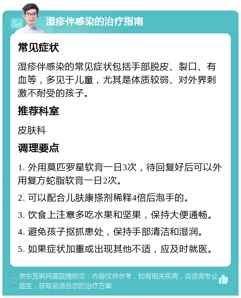 湿疹伴感染的治疗指南 常见症状 湿疹伴感染的常见症状包括手部脱皮、裂口、有血等，多见于儿童，尤其是体质较弱、对外界刺激不耐受的孩子。 推荐科室 皮肤科 调理要点 1. 外用莫匹罗星软膏一日3次，待回复好后可以外用复方蛇脂软膏一日2次。 2. 可以配合儿肤康搽剂稀释4倍后泡手的。 3. 饮食上注意多吃水果和坚果，保持大便通畅。 4. 避免孩子抠抓患处，保持手部清洁和湿润。 5. 如果症状加重或出现其他不适，应及时就医。