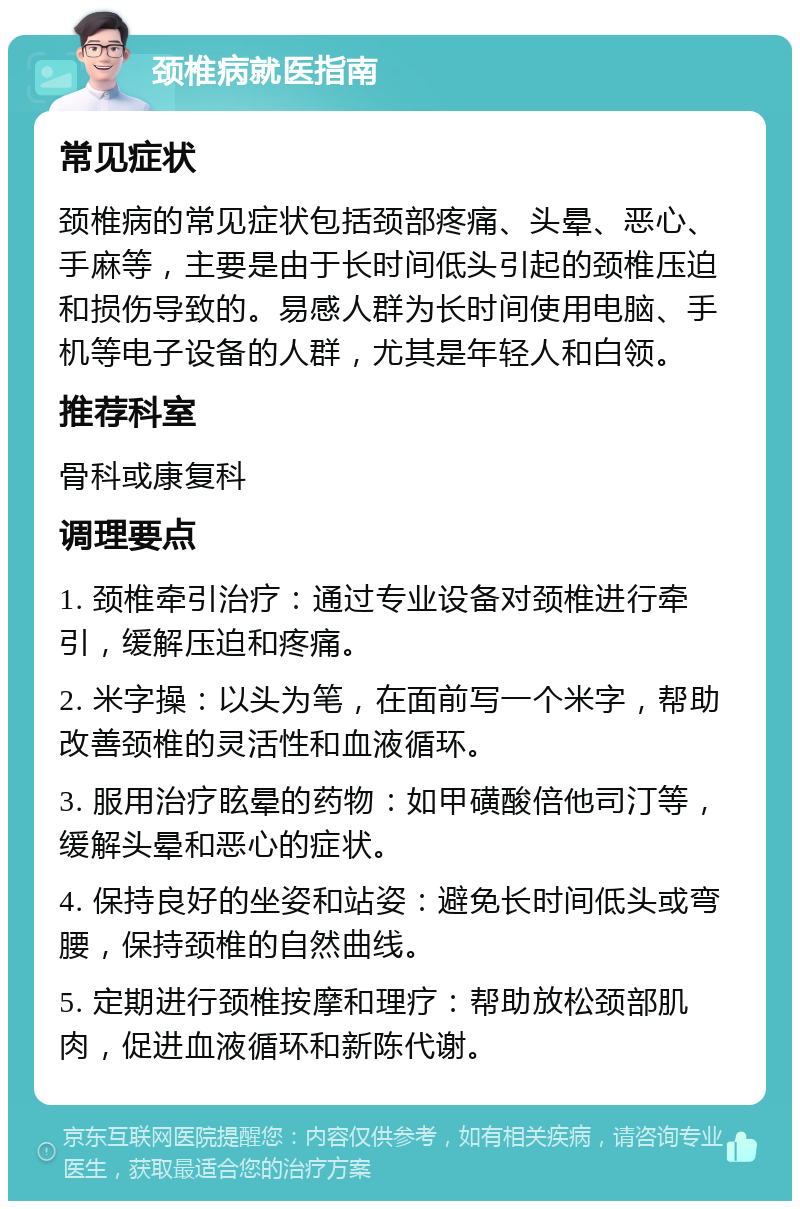 颈椎病就医指南 常见症状 颈椎病的常见症状包括颈部疼痛、头晕、恶心、手麻等，主要是由于长时间低头引起的颈椎压迫和损伤导致的。易感人群为长时间使用电脑、手机等电子设备的人群，尤其是年轻人和白领。 推荐科室 骨科或康复科 调理要点 1. 颈椎牵引治疗：通过专业设备对颈椎进行牵引，缓解压迫和疼痛。 2. 米字操：以头为笔，在面前写一个米字，帮助改善颈椎的灵活性和血液循环。 3. 服用治疗眩晕的药物：如甲磺酸倍他司汀等，缓解头晕和恶心的症状。 4. 保持良好的坐姿和站姿：避免长时间低头或弯腰，保持颈椎的自然曲线。 5. 定期进行颈椎按摩和理疗：帮助放松颈部肌肉，促进血液循环和新陈代谢。