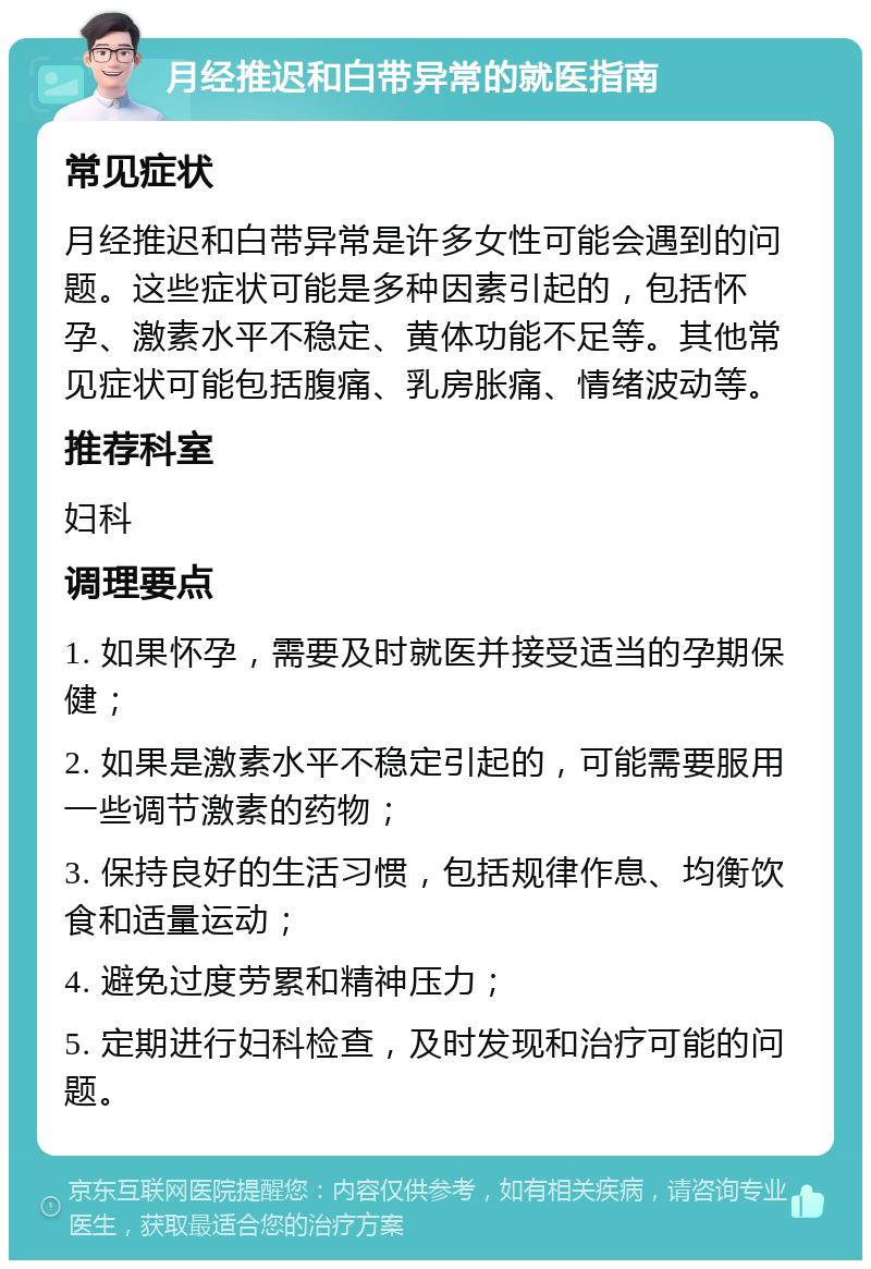 月经推迟和白带异常的就医指南 常见症状 月经推迟和白带异常是许多女性可能会遇到的问题。这些症状可能是多种因素引起的，包括怀孕、激素水平不稳定、黄体功能不足等。其他常见症状可能包括腹痛、乳房胀痛、情绪波动等。 推荐科室 妇科 调理要点 1. 如果怀孕，需要及时就医并接受适当的孕期保健； 2. 如果是激素水平不稳定引起的，可能需要服用一些调节激素的药物； 3. 保持良好的生活习惯，包括规律作息、均衡饮食和适量运动； 4. 避免过度劳累和精神压力； 5. 定期进行妇科检查，及时发现和治疗可能的问题。