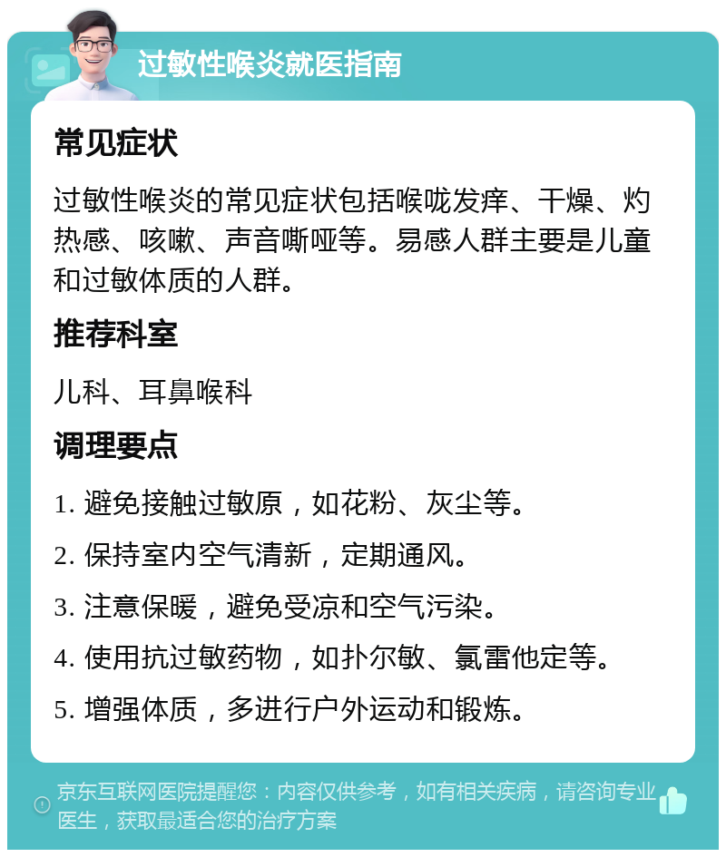 过敏性喉炎就医指南 常见症状 过敏性喉炎的常见症状包括喉咙发痒、干燥、灼热感、咳嗽、声音嘶哑等。易感人群主要是儿童和过敏体质的人群。 推荐科室 儿科、耳鼻喉科 调理要点 1. 避免接触过敏原，如花粉、灰尘等。 2. 保持室内空气清新，定期通风。 3. 注意保暖，避免受凉和空气污染。 4. 使用抗过敏药物，如扑尔敏、氯雷他定等。 5. 增强体质，多进行户外运动和锻炼。