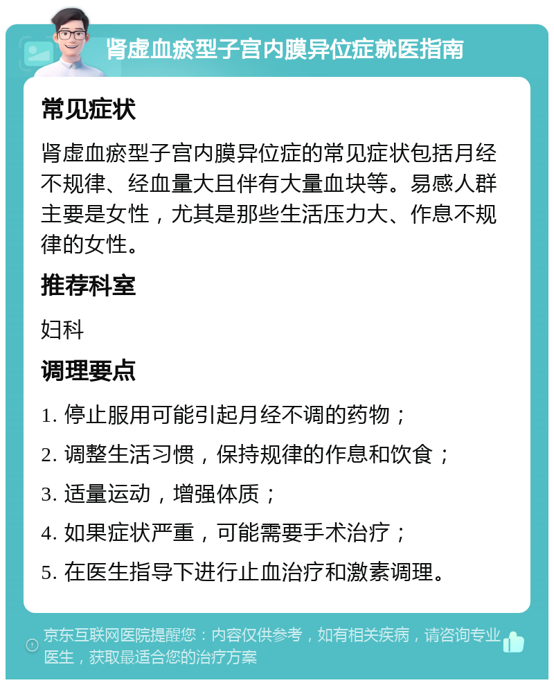 肾虚血瘀型子宫内膜异位症就医指南 常见症状 肾虚血瘀型子宫内膜异位症的常见症状包括月经不规律、经血量大且伴有大量血块等。易感人群主要是女性，尤其是那些生活压力大、作息不规律的女性。 推荐科室 妇科 调理要点 1. 停止服用可能引起月经不调的药物； 2. 调整生活习惯，保持规律的作息和饮食； 3. 适量运动，增强体质； 4. 如果症状严重，可能需要手术治疗； 5. 在医生指导下进行止血治疗和激素调理。