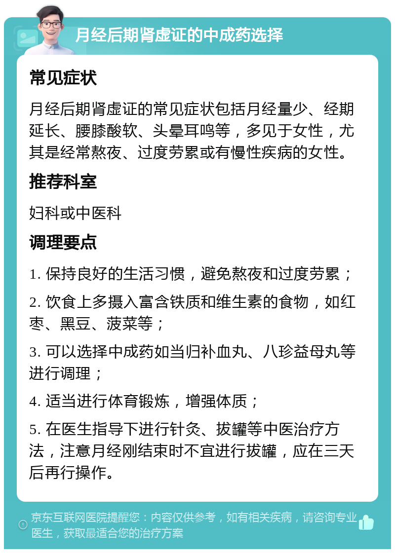 月经后期肾虚证的中成药选择 常见症状 月经后期肾虚证的常见症状包括月经量少、经期延长、腰膝酸软、头晕耳鸣等，多见于女性，尤其是经常熬夜、过度劳累或有慢性疾病的女性。 推荐科室 妇科或中医科 调理要点 1. 保持良好的生活习惯，避免熬夜和过度劳累； 2. 饮食上多摄入富含铁质和维生素的食物，如红枣、黑豆、菠菜等； 3. 可以选择中成药如当归补血丸、八珍益母丸等进行调理； 4. 适当进行体育锻炼，增强体质； 5. 在医生指导下进行针灸、拔罐等中医治疗方法，注意月经刚结束时不宜进行拔罐，应在三天后再行操作。