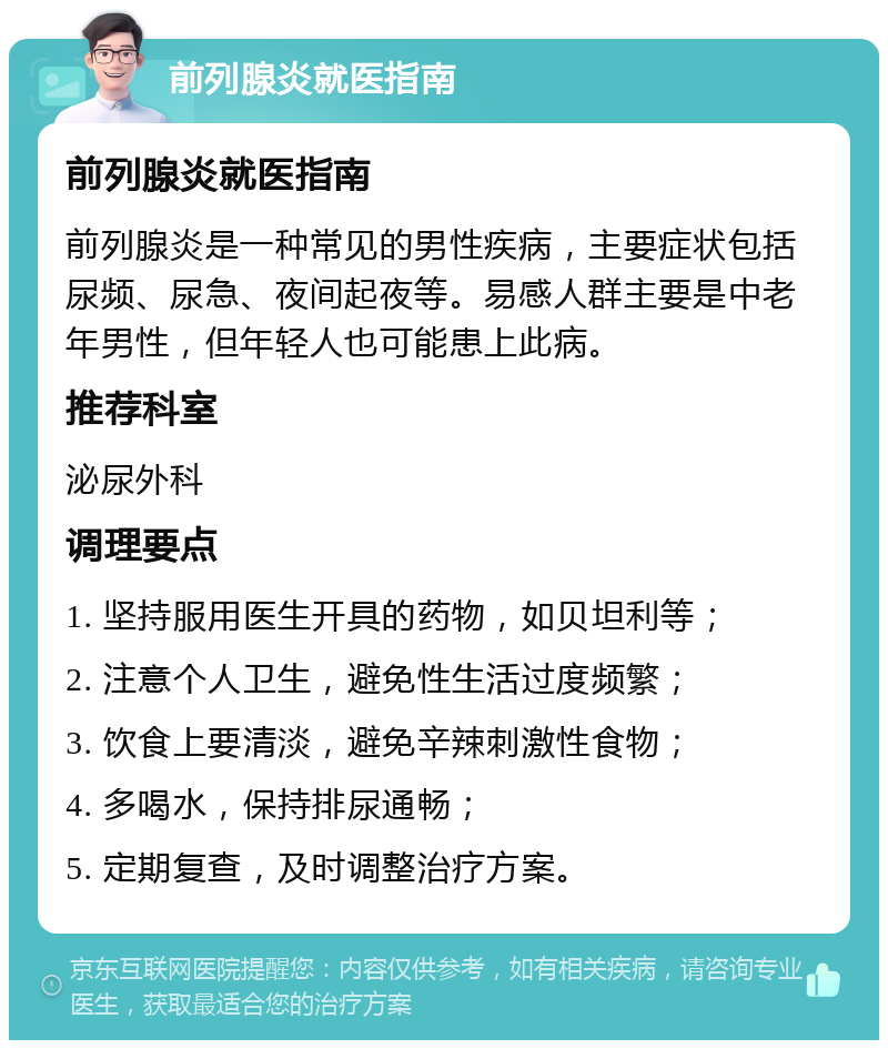 前列腺炎就医指南 前列腺炎就医指南 前列腺炎是一种常见的男性疾病，主要症状包括尿频、尿急、夜间起夜等。易感人群主要是中老年男性，但年轻人也可能患上此病。 推荐科室 泌尿外科 调理要点 1. 坚持服用医生开具的药物，如贝坦利等； 2. 注意个人卫生，避免性生活过度频繁； 3. 饮食上要清淡，避免辛辣刺激性食物； 4. 多喝水，保持排尿通畅； 5. 定期复查，及时调整治疗方案。