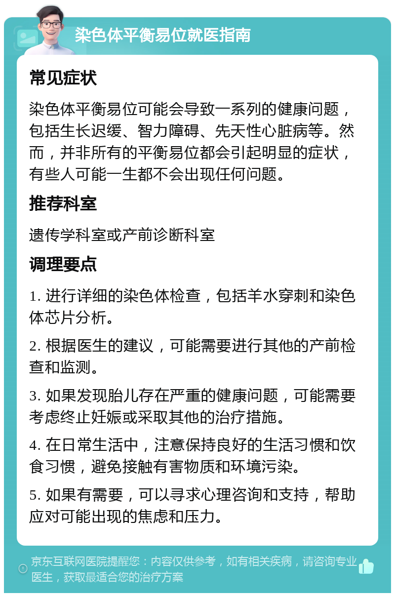 染色体平衡易位就医指南 常见症状 染色体平衡易位可能会导致一系列的健康问题，包括生长迟缓、智力障碍、先天性心脏病等。然而，并非所有的平衡易位都会引起明显的症状，有些人可能一生都不会出现任何问题。 推荐科室 遗传学科室或产前诊断科室 调理要点 1. 进行详细的染色体检查，包括羊水穿刺和染色体芯片分析。 2. 根据医生的建议，可能需要进行其他的产前检查和监测。 3. 如果发现胎儿存在严重的健康问题，可能需要考虑终止妊娠或采取其他的治疗措施。 4. 在日常生活中，注意保持良好的生活习惯和饮食习惯，避免接触有害物质和环境污染。 5. 如果有需要，可以寻求心理咨询和支持，帮助应对可能出现的焦虑和压力。