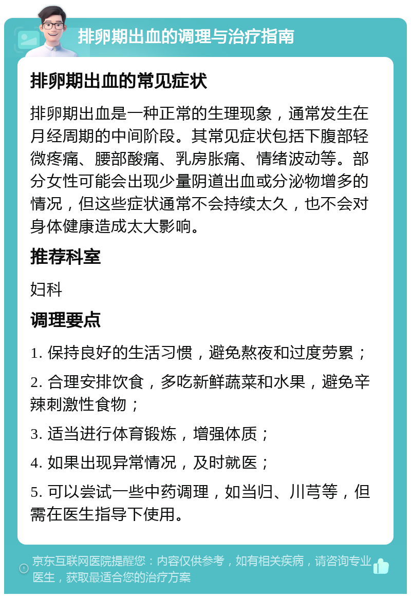 排卵期出血的调理与治疗指南 排卵期出血的常见症状 排卵期出血是一种正常的生理现象，通常发生在月经周期的中间阶段。其常见症状包括下腹部轻微疼痛、腰部酸痛、乳房胀痛、情绪波动等。部分女性可能会出现少量阴道出血或分泌物增多的情况，但这些症状通常不会持续太久，也不会对身体健康造成太大影响。 推荐科室 妇科 调理要点 1. 保持良好的生活习惯，避免熬夜和过度劳累； 2. 合理安排饮食，多吃新鲜蔬菜和水果，避免辛辣刺激性食物； 3. 适当进行体育锻炼，增强体质； 4. 如果出现异常情况，及时就医； 5. 可以尝试一些中药调理，如当归、川芎等，但需在医生指导下使用。