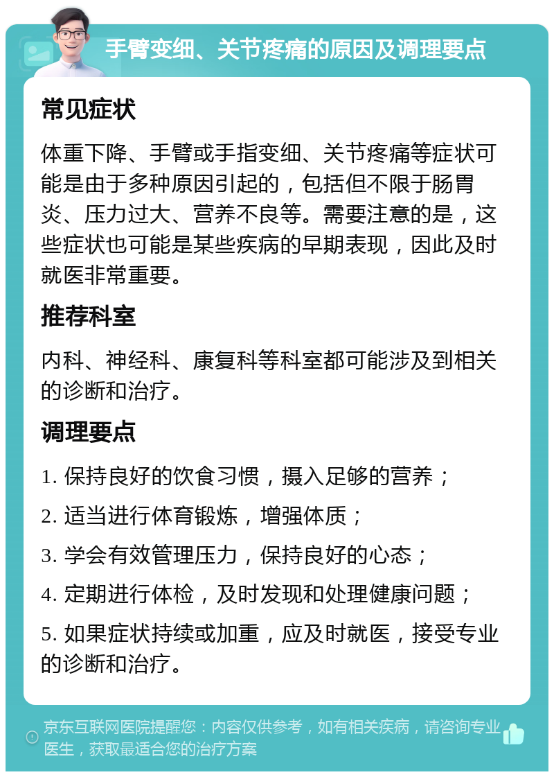 手臂变细、关节疼痛的原因及调理要点 常见症状 体重下降、手臂或手指变细、关节疼痛等症状可能是由于多种原因引起的，包括但不限于肠胃炎、压力过大、营养不良等。需要注意的是，这些症状也可能是某些疾病的早期表现，因此及时就医非常重要。 推荐科室 内科、神经科、康复科等科室都可能涉及到相关的诊断和治疗。 调理要点 1. 保持良好的饮食习惯，摄入足够的营养； 2. 适当进行体育锻炼，增强体质； 3. 学会有效管理压力，保持良好的心态； 4. 定期进行体检，及时发现和处理健康问题； 5. 如果症状持续或加重，应及时就医，接受专业的诊断和治疗。