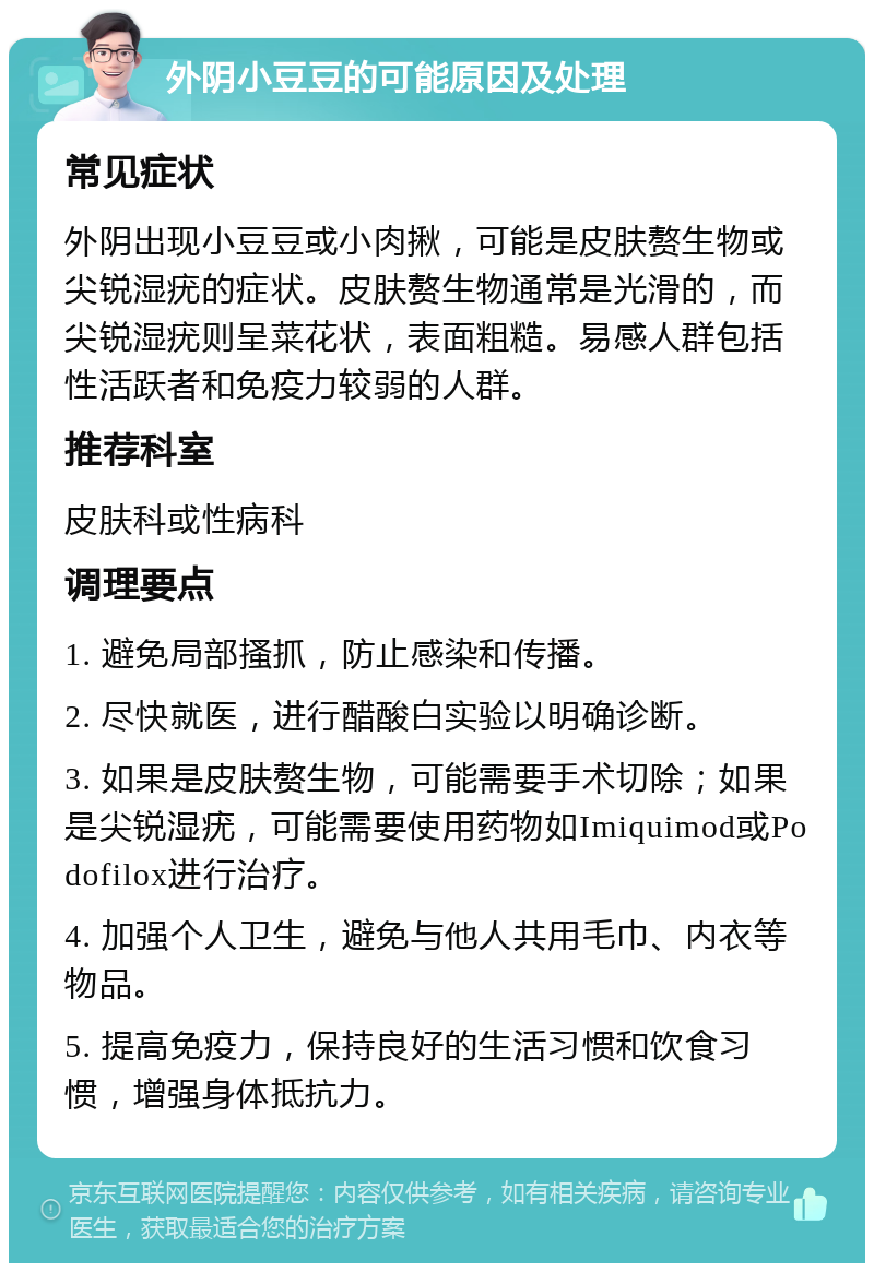 外阴小豆豆的可能原因及处理 常见症状 外阴出现小豆豆或小肉揪，可能是皮肤赘生物或尖锐湿疣的症状。皮肤赘生物通常是光滑的，而尖锐湿疣则呈菜花状，表面粗糙。易感人群包括性活跃者和免疫力较弱的人群。 推荐科室 皮肤科或性病科 调理要点 1. 避免局部搔抓，防止感染和传播。 2. 尽快就医，进行醋酸白实验以明确诊断。 3. 如果是皮肤赘生物，可能需要手术切除；如果是尖锐湿疣，可能需要使用药物如Imiquimod或Podofilox进行治疗。 4. 加强个人卫生，避免与他人共用毛巾、内衣等物品。 5. 提高免疫力，保持良好的生活习惯和饮食习惯，增强身体抵抗力。