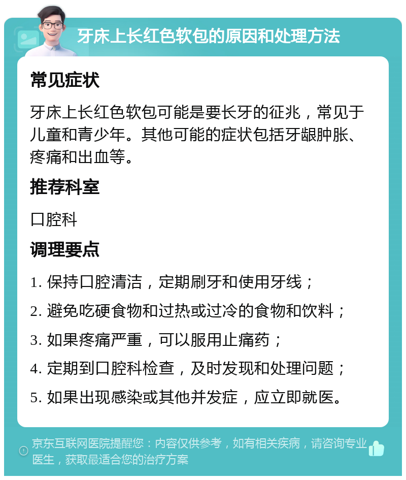 牙床上长红色软包的原因和处理方法 常见症状 牙床上长红色软包可能是要长牙的征兆，常见于儿童和青少年。其他可能的症状包括牙龈肿胀、疼痛和出血等。 推荐科室 口腔科 调理要点 1. 保持口腔清洁，定期刷牙和使用牙线； 2. 避免吃硬食物和过热或过冷的食物和饮料； 3. 如果疼痛严重，可以服用止痛药； 4. 定期到口腔科检查，及时发现和处理问题； 5. 如果出现感染或其他并发症，应立即就医。