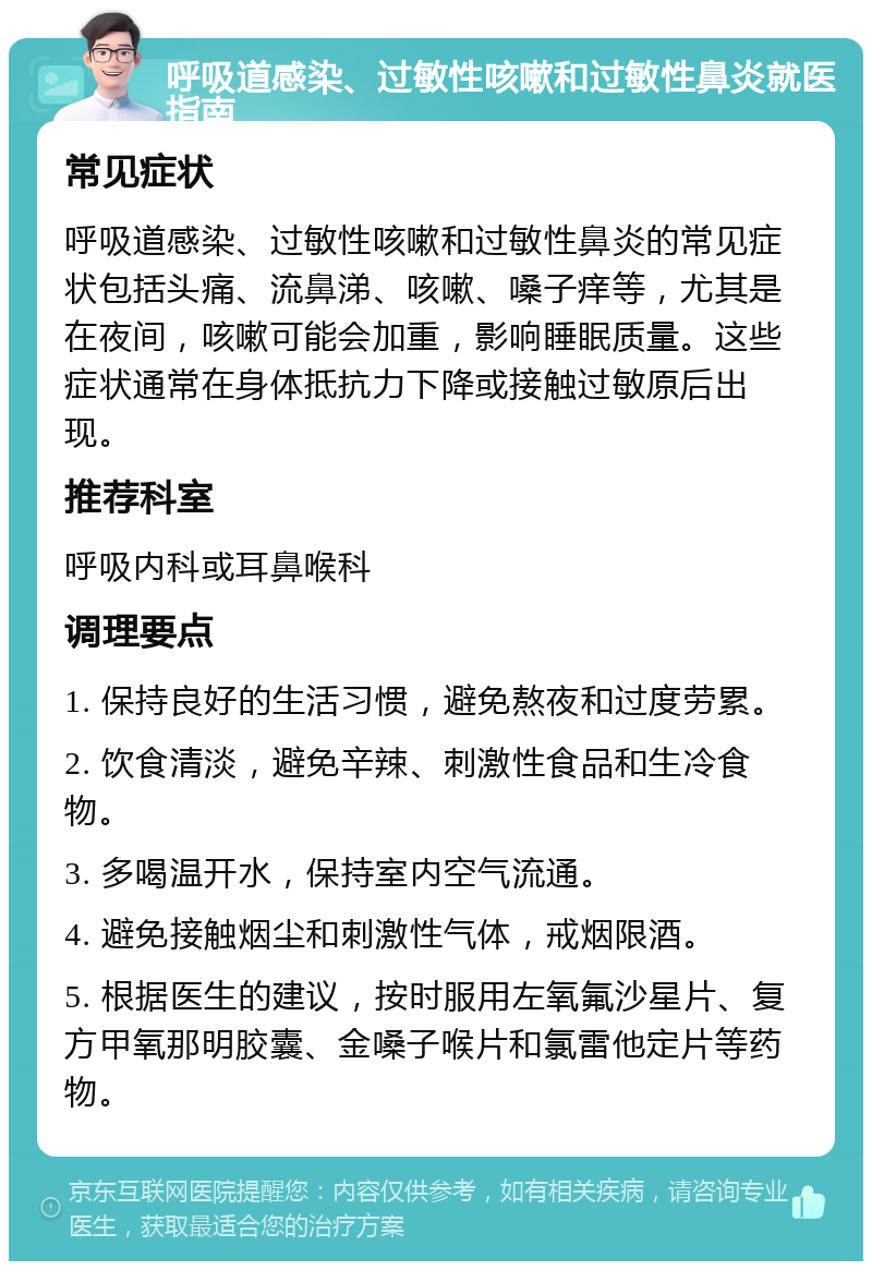 呼吸道感染、过敏性咳嗽和过敏性鼻炎就医指南 常见症状 呼吸道感染、过敏性咳嗽和过敏性鼻炎的常见症状包括头痛、流鼻涕、咳嗽、嗓子痒等，尤其是在夜间，咳嗽可能会加重，影响睡眠质量。这些症状通常在身体抵抗力下降或接触过敏原后出现。 推荐科室 呼吸内科或耳鼻喉科 调理要点 1. 保持良好的生活习惯，避免熬夜和过度劳累。 2. 饮食清淡，避免辛辣、刺激性食品和生冷食物。 3. 多喝温开水，保持室内空气流通。 4. 避免接触烟尘和刺激性气体，戒烟限酒。 5. 根据医生的建议，按时服用左氧氟沙星片、复方甲氧那明胶囊、金嗓子喉片和氯雷他定片等药物。