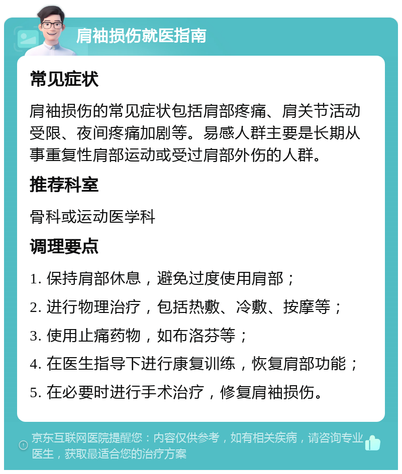 肩袖损伤就医指南 常见症状 肩袖损伤的常见症状包括肩部疼痛、肩关节活动受限、夜间疼痛加剧等。易感人群主要是长期从事重复性肩部运动或受过肩部外伤的人群。 推荐科室 骨科或运动医学科 调理要点 1. 保持肩部休息，避免过度使用肩部； 2. 进行物理治疗，包括热敷、冷敷、按摩等； 3. 使用止痛药物，如布洛芬等； 4. 在医生指导下进行康复训练，恢复肩部功能； 5. 在必要时进行手术治疗，修复肩袖损伤。