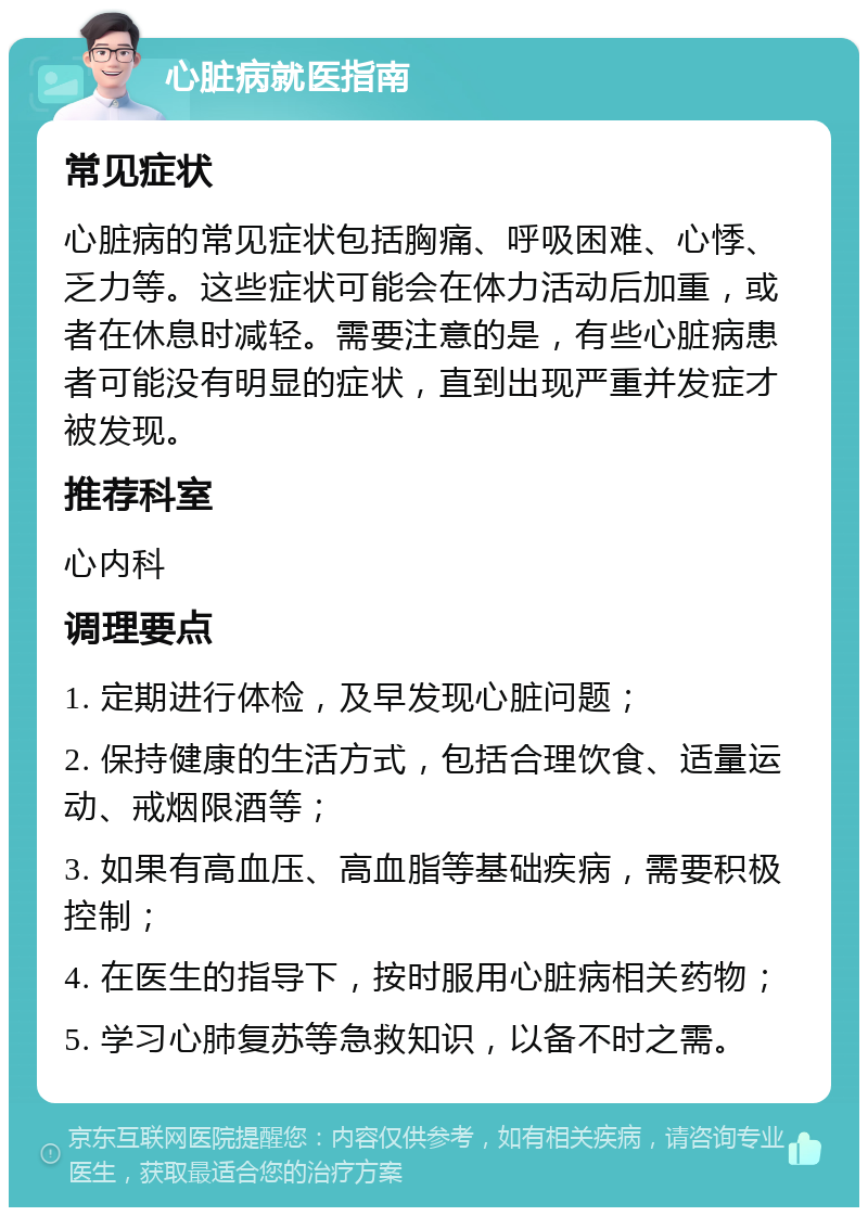 心脏病就医指南 常见症状 心脏病的常见症状包括胸痛、呼吸困难、心悸、乏力等。这些症状可能会在体力活动后加重，或者在休息时减轻。需要注意的是，有些心脏病患者可能没有明显的症状，直到出现严重并发症才被发现。 推荐科室 心内科 调理要点 1. 定期进行体检，及早发现心脏问题； 2. 保持健康的生活方式，包括合理饮食、适量运动、戒烟限酒等； 3. 如果有高血压、高血脂等基础疾病，需要积极控制； 4. 在医生的指导下，按时服用心脏病相关药物； 5. 学习心肺复苏等急救知识，以备不时之需。