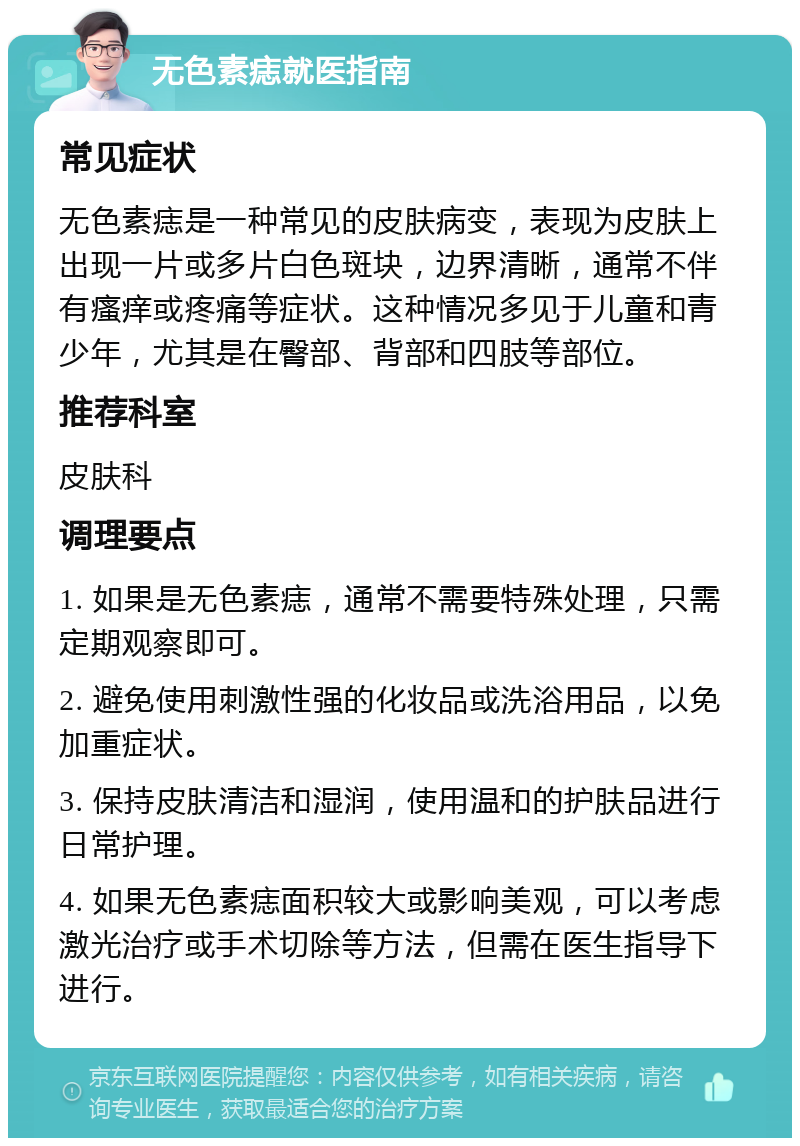 无色素痣就医指南 常见症状 无色素痣是一种常见的皮肤病变，表现为皮肤上出现一片或多片白色斑块，边界清晰，通常不伴有瘙痒或疼痛等症状。这种情况多见于儿童和青少年，尤其是在臀部、背部和四肢等部位。 推荐科室 皮肤科 调理要点 1. 如果是无色素痣，通常不需要特殊处理，只需定期观察即可。 2. 避免使用刺激性强的化妆品或洗浴用品，以免加重症状。 3. 保持皮肤清洁和湿润，使用温和的护肤品进行日常护理。 4. 如果无色素痣面积较大或影响美观，可以考虑激光治疗或手术切除等方法，但需在医生指导下进行。