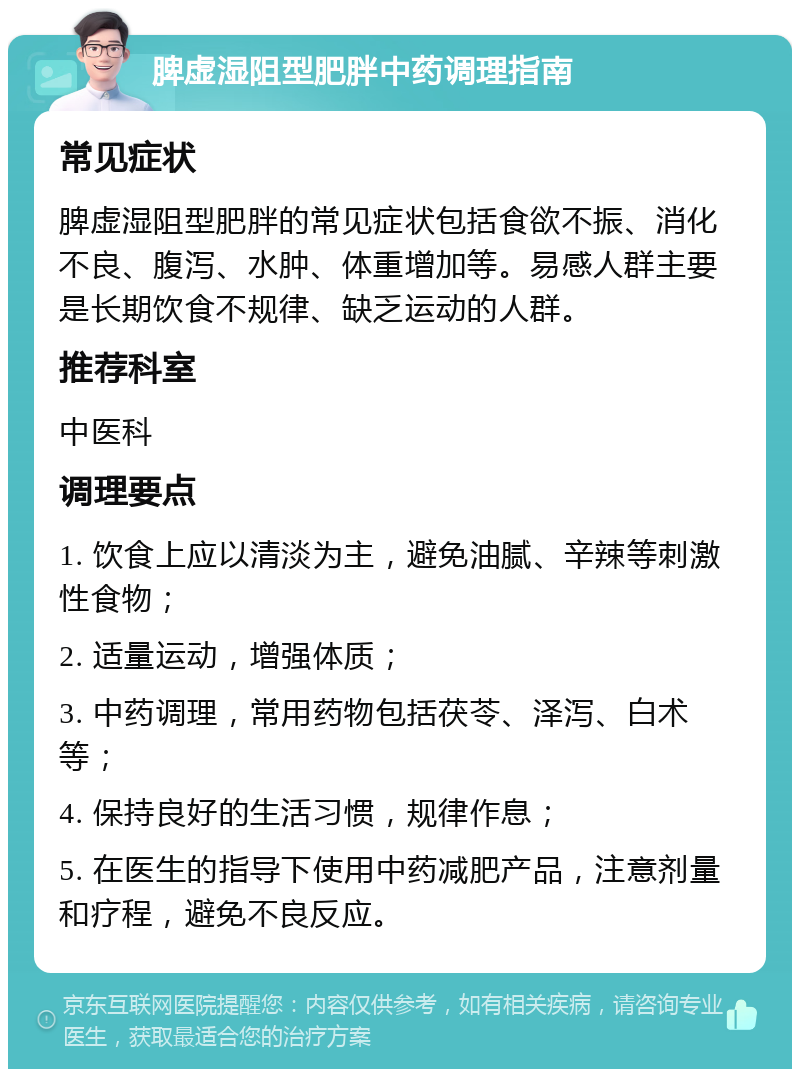 脾虚湿阻型肥胖中药调理指南 常见症状 脾虚湿阻型肥胖的常见症状包括食欲不振、消化不良、腹泻、水肿、体重增加等。易感人群主要是长期饮食不规律、缺乏运动的人群。 推荐科室 中医科 调理要点 1. 饮食上应以清淡为主，避免油腻、辛辣等刺激性食物； 2. 适量运动，增强体质； 3. 中药调理，常用药物包括茯苓、泽泻、白术等； 4. 保持良好的生活习惯，规律作息； 5. 在医生的指导下使用中药减肥产品，注意剂量和疗程，避免不良反应。