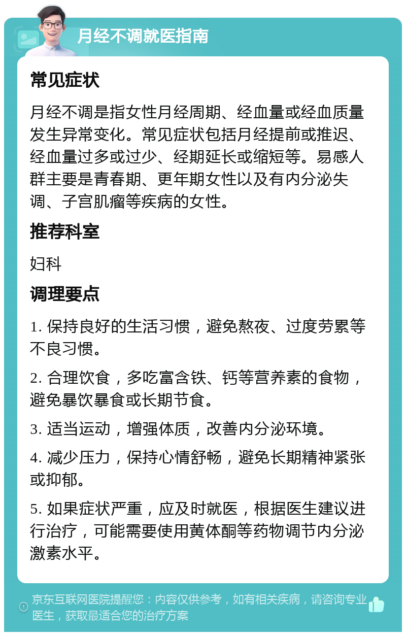 月经不调就医指南 常见症状 月经不调是指女性月经周期、经血量或经血质量发生异常变化。常见症状包括月经提前或推迟、经血量过多或过少、经期延长或缩短等。易感人群主要是青春期、更年期女性以及有内分泌失调、子宫肌瘤等疾病的女性。 推荐科室 妇科 调理要点 1. 保持良好的生活习惯，避免熬夜、过度劳累等不良习惯。 2. 合理饮食，多吃富含铁、钙等营养素的食物，避免暴饮暴食或长期节食。 3. 适当运动，增强体质，改善内分泌环境。 4. 减少压力，保持心情舒畅，避免长期精神紧张或抑郁。 5. 如果症状严重，应及时就医，根据医生建议进行治疗，可能需要使用黄体酮等药物调节内分泌激素水平。