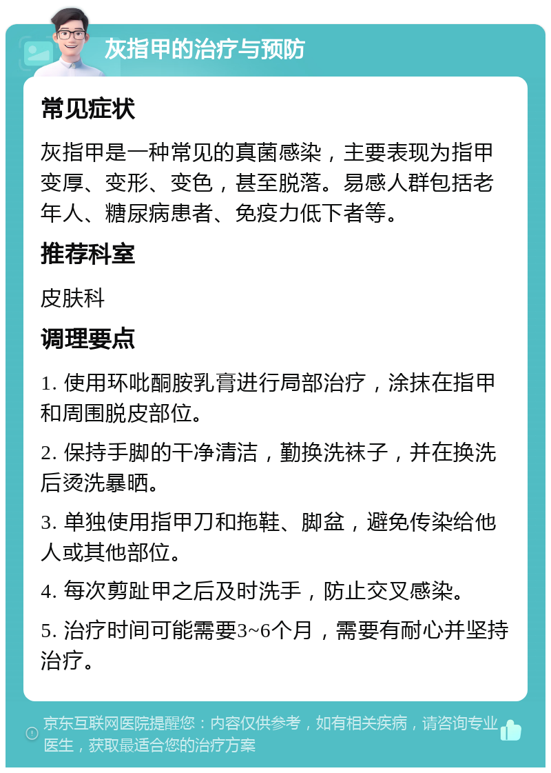 灰指甲的治疗与预防 常见症状 灰指甲是一种常见的真菌感染，主要表现为指甲变厚、变形、变色，甚至脱落。易感人群包括老年人、糖尿病患者、免疫力低下者等。 推荐科室 皮肤科 调理要点 1. 使用环吡酮胺乳膏进行局部治疗，涂抹在指甲和周围脱皮部位。 2. 保持手脚的干净清洁，勤换洗袜子，并在换洗后烫洗暴晒。 3. 单独使用指甲刀和拖鞋、脚盆，避免传染给他人或其他部位。 4. 每次剪趾甲之后及时洗手，防止交叉感染。 5. 治疗时间可能需要3~6个月，需要有耐心并坚持治疗。