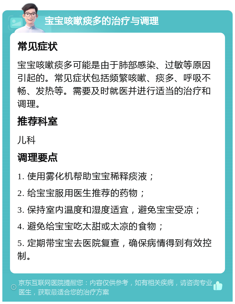 宝宝咳嗽痰多的治疗与调理 常见症状 宝宝咳嗽痰多可能是由于肺部感染、过敏等原因引起的。常见症状包括频繁咳嗽、痰多、呼吸不畅、发热等。需要及时就医并进行适当的治疗和调理。 推荐科室 儿科 调理要点 1. 使用雾化机帮助宝宝稀释痰液； 2. 给宝宝服用医生推荐的药物； 3. 保持室内温度和湿度适宜，避免宝宝受凉； 4. 避免给宝宝吃太甜或太凉的食物； 5. 定期带宝宝去医院复查，确保病情得到有效控制。