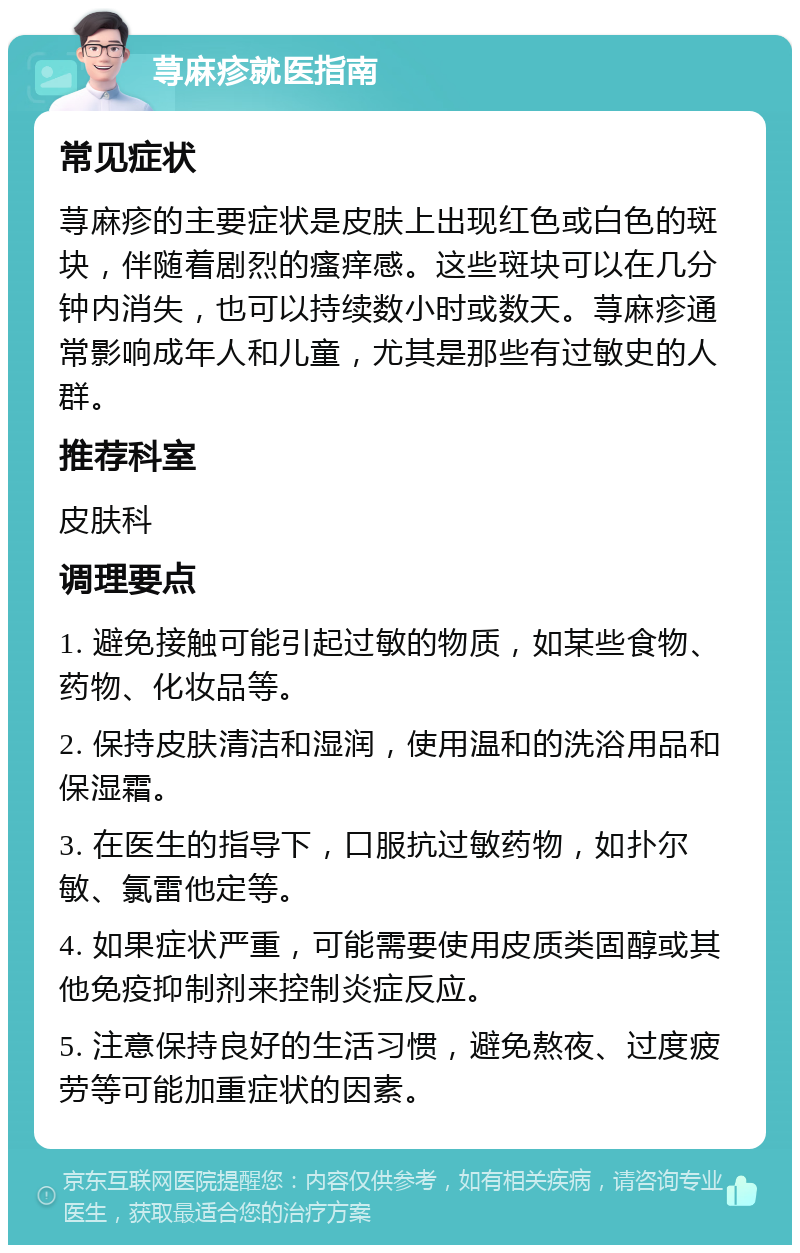 荨麻疹就医指南 常见症状 荨麻疹的主要症状是皮肤上出现红色或白色的斑块，伴随着剧烈的瘙痒感。这些斑块可以在几分钟内消失，也可以持续数小时或数天。荨麻疹通常影响成年人和儿童，尤其是那些有过敏史的人群。 推荐科室 皮肤科 调理要点 1. 避免接触可能引起过敏的物质，如某些食物、药物、化妆品等。 2. 保持皮肤清洁和湿润，使用温和的洗浴用品和保湿霜。 3. 在医生的指导下，口服抗过敏药物，如扑尔敏、氯雷他定等。 4. 如果症状严重，可能需要使用皮质类固醇或其他免疫抑制剂来控制炎症反应。 5. 注意保持良好的生活习惯，避免熬夜、过度疲劳等可能加重症状的因素。