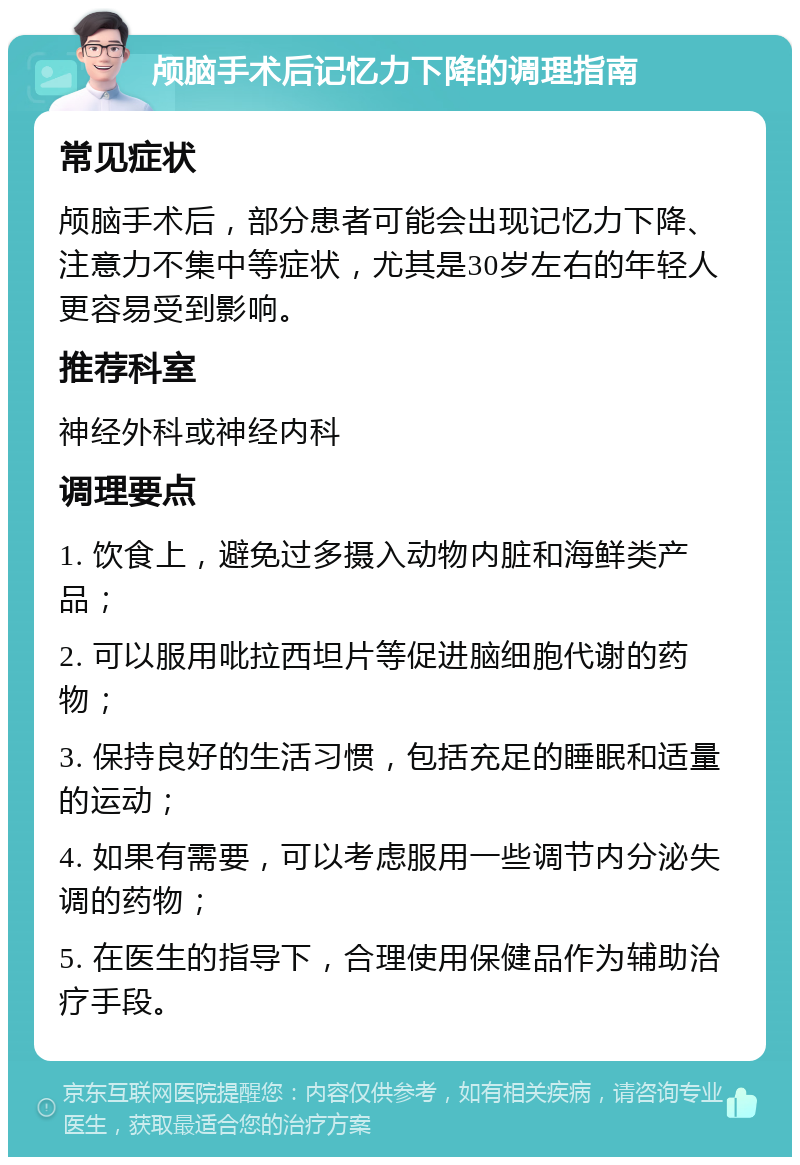 颅脑手术后记忆力下降的调理指南 常见症状 颅脑手术后，部分患者可能会出现记忆力下降、注意力不集中等症状，尤其是30岁左右的年轻人更容易受到影响。 推荐科室 神经外科或神经内科 调理要点 1. 饮食上，避免过多摄入动物内脏和海鲜类产品； 2. 可以服用吡拉西坦片等促进脑细胞代谢的药物； 3. 保持良好的生活习惯，包括充足的睡眠和适量的运动； 4. 如果有需要，可以考虑服用一些调节内分泌失调的药物； 5. 在医生的指导下，合理使用保健品作为辅助治疗手段。