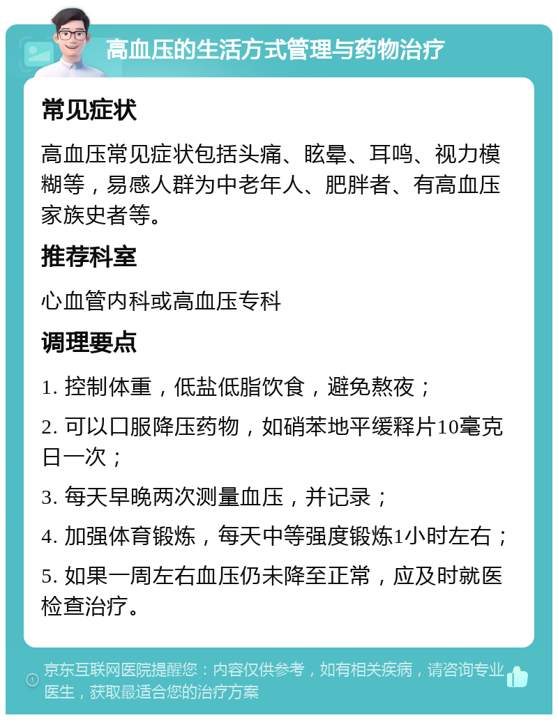 高血压的生活方式管理与药物治疗 常见症状 高血压常见症状包括头痛、眩晕、耳鸣、视力模糊等，易感人群为中老年人、肥胖者、有高血压家族史者等。 推荐科室 心血管内科或高血压专科 调理要点 1. 控制体重，低盐低脂饮食，避免熬夜； 2. 可以口服降压药物，如硝苯地平缓释片10毫克日一次； 3. 每天早晚两次测量血压，并记录； 4. 加强体育锻炼，每天中等强度锻炼1小时左右； 5. 如果一周左右血压仍未降至正常，应及时就医检查治疗。