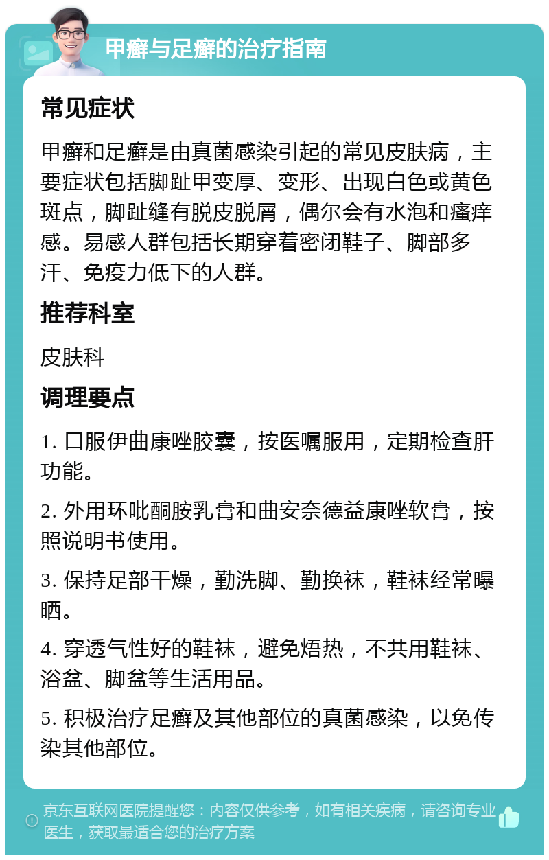 甲癣与足癣的治疗指南 常见症状 甲癣和足癣是由真菌感染引起的常见皮肤病，主要症状包括脚趾甲变厚、变形、出现白色或黄色斑点，脚趾缝有脱皮脱屑，偶尔会有水泡和瘙痒感。易感人群包括长期穿着密闭鞋子、脚部多汗、免疫力低下的人群。 推荐科室 皮肤科 调理要点 1. 口服伊曲康唑胶囊，按医嘱服用，定期检查肝功能。 2. 外用环吡酮胺乳膏和曲安奈德益康唑软膏，按照说明书使用。 3. 保持足部干燥，勤洗脚、勤换袜，鞋袜经常曝晒。 4. 穿透气性好的鞋袜，避免焐热，不共用鞋袜、浴盆、脚盆等生活用品。 5. 积极治疗足癣及其他部位的真菌感染，以免传染其他部位。