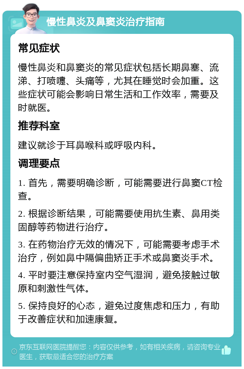 慢性鼻炎及鼻窦炎治疗指南 常见症状 慢性鼻炎和鼻窦炎的常见症状包括长期鼻塞、流涕、打喷嚏、头痛等，尤其在睡觉时会加重。这些症状可能会影响日常生活和工作效率，需要及时就医。 推荐科室 建议就诊于耳鼻喉科或呼吸内科。 调理要点 1. 首先，需要明确诊断，可能需要进行鼻窦CT检查。 2. 根据诊断结果，可能需要使用抗生素、鼻用类固醇等药物进行治疗。 3. 在药物治疗无效的情况下，可能需要考虑手术治疗，例如鼻中隔偏曲矫正手术或鼻窦炎手术。 4. 平时要注意保持室内空气湿润，避免接触过敏原和刺激性气体。 5. 保持良好的心态，避免过度焦虑和压力，有助于改善症状和加速康复。