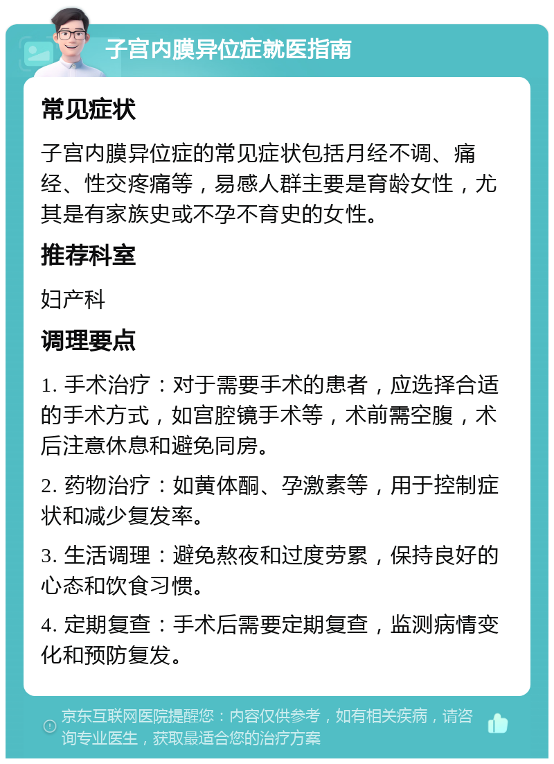 子宫内膜异位症就医指南 常见症状 子宫内膜异位症的常见症状包括月经不调、痛经、性交疼痛等，易感人群主要是育龄女性，尤其是有家族史或不孕不育史的女性。 推荐科室 妇产科 调理要点 1. 手术治疗：对于需要手术的患者，应选择合适的手术方式，如宫腔镜手术等，术前需空腹，术后注意休息和避免同房。 2. 药物治疗：如黄体酮、孕激素等，用于控制症状和减少复发率。 3. 生活调理：避免熬夜和过度劳累，保持良好的心态和饮食习惯。 4. 定期复查：手术后需要定期复查，监测病情变化和预防复发。