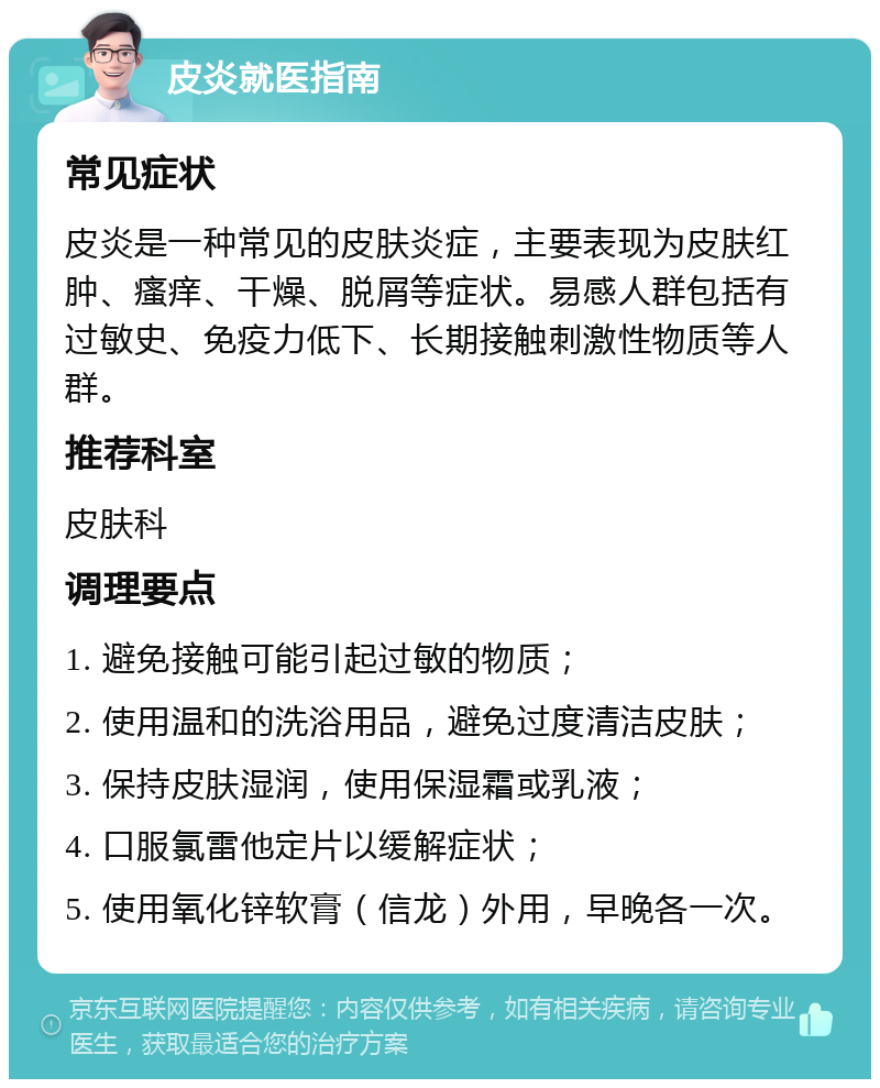 皮炎就医指南 常见症状 皮炎是一种常见的皮肤炎症，主要表现为皮肤红肿、瘙痒、干燥、脱屑等症状。易感人群包括有过敏史、免疫力低下、长期接触刺激性物质等人群。 推荐科室 皮肤科 调理要点 1. 避免接触可能引起过敏的物质； 2. 使用温和的洗浴用品，避免过度清洁皮肤； 3. 保持皮肤湿润，使用保湿霜或乳液； 4. 口服氯雷他定片以缓解症状； 5. 使用氧化锌软膏（信龙）外用，早晚各一次。