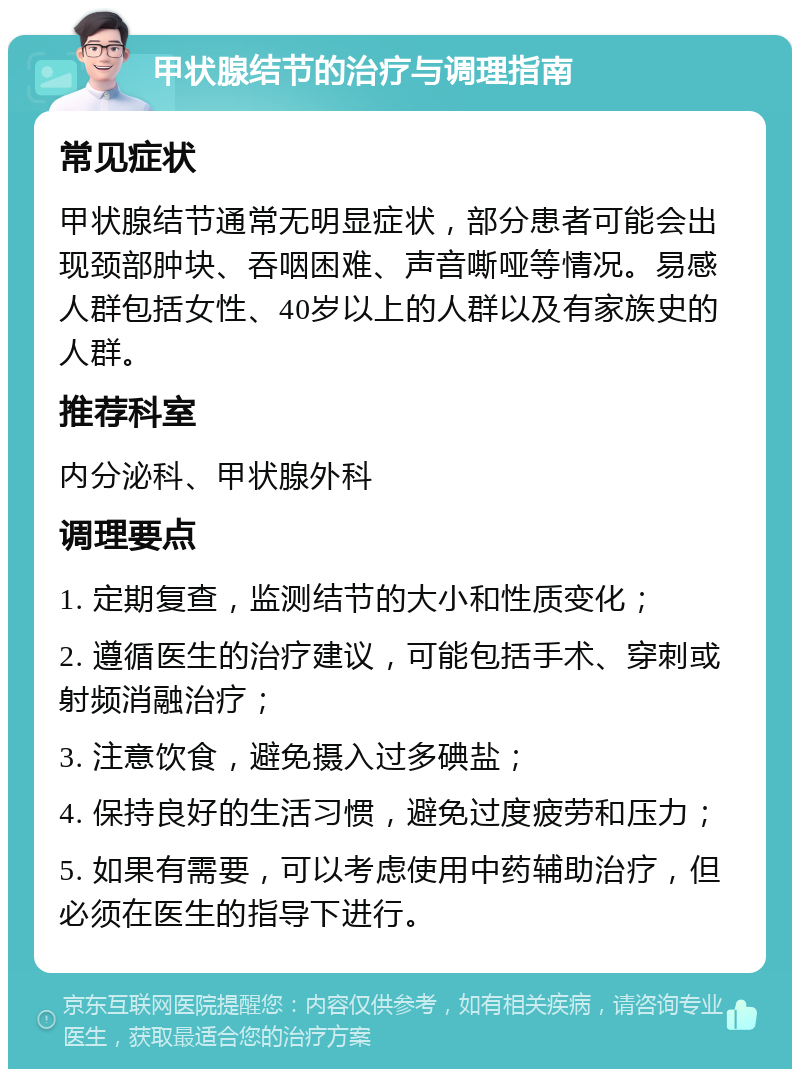 甲状腺结节的治疗与调理指南 常见症状 甲状腺结节通常无明显症状，部分患者可能会出现颈部肿块、吞咽困难、声音嘶哑等情况。易感人群包括女性、40岁以上的人群以及有家族史的人群。 推荐科室 内分泌科、甲状腺外科 调理要点 1. 定期复查，监测结节的大小和性质变化； 2. 遵循医生的治疗建议，可能包括手术、穿刺或射频消融治疗； 3. 注意饮食，避免摄入过多碘盐； 4. 保持良好的生活习惯，避免过度疲劳和压力； 5. 如果有需要，可以考虑使用中药辅助治疗，但必须在医生的指导下进行。