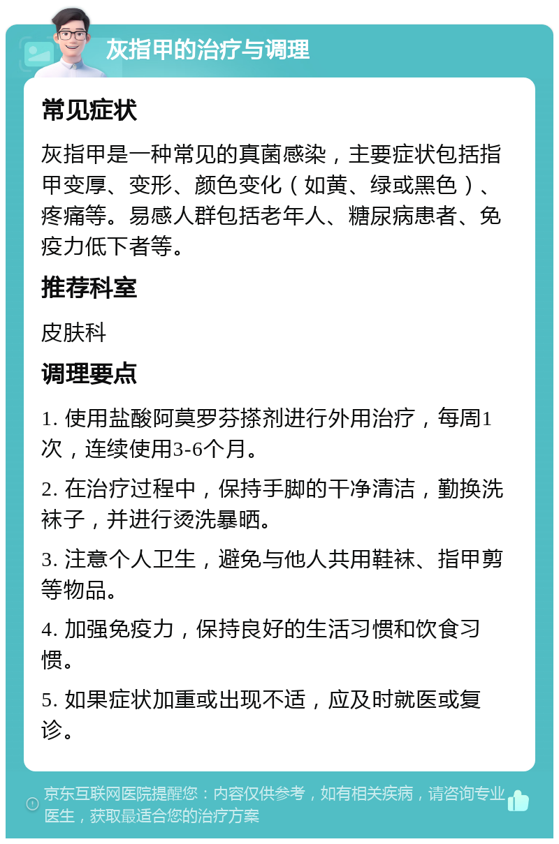 灰指甲的治疗与调理 常见症状 灰指甲是一种常见的真菌感染，主要症状包括指甲变厚、变形、颜色变化（如黄、绿或黑色）、疼痛等。易感人群包括老年人、糖尿病患者、免疫力低下者等。 推荐科室 皮肤科 调理要点 1. 使用盐酸阿莫罗芬搽剂进行外用治疗，每周1次，连续使用3-6个月。 2. 在治疗过程中，保持手脚的干净清洁，勤换洗袜子，并进行烫洗暴晒。 3. 注意个人卫生，避免与他人共用鞋袜、指甲剪等物品。 4. 加强免疫力，保持良好的生活习惯和饮食习惯。 5. 如果症状加重或出现不适，应及时就医或复诊。