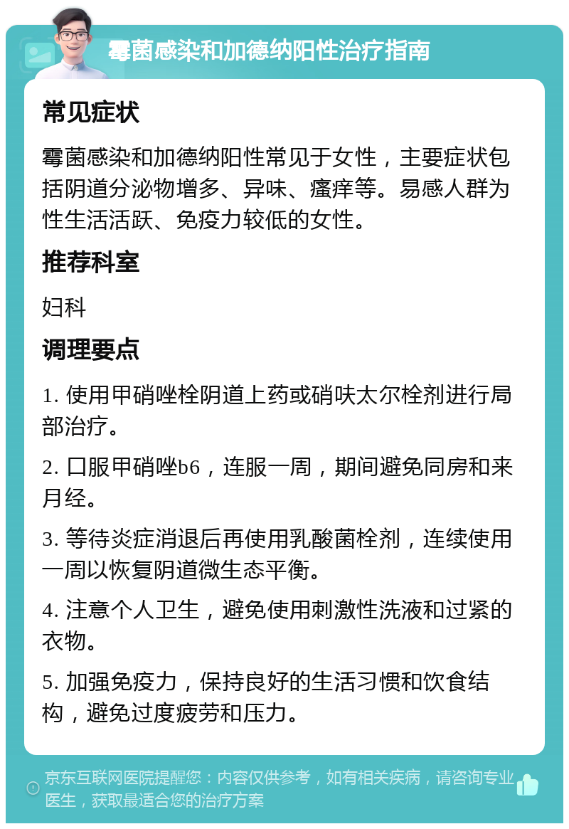 霉菌感染和加德纳阳性治疗指南 常见症状 霉菌感染和加德纳阳性常见于女性，主要症状包括阴道分泌物增多、异味、瘙痒等。易感人群为性生活活跃、免疫力较低的女性。 推荐科室 妇科 调理要点 1. 使用甲硝唑栓阴道上药或硝呋太尔栓剂进行局部治疗。 2. 口服甲硝唑b6，连服一周，期间避免同房和来月经。 3. 等待炎症消退后再使用乳酸菌栓剂，连续使用一周以恢复阴道微生态平衡。 4. 注意个人卫生，避免使用刺激性洗液和过紧的衣物。 5. 加强免疫力，保持良好的生活习惯和饮食结构，避免过度疲劳和压力。