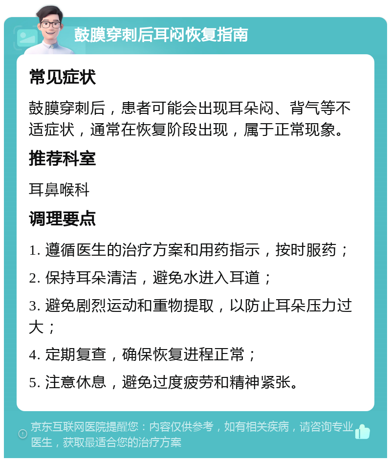 鼓膜穿刺后耳闷恢复指南 常见症状 鼓膜穿刺后，患者可能会出现耳朵闷、背气等不适症状，通常在恢复阶段出现，属于正常现象。 推荐科室 耳鼻喉科 调理要点 1. 遵循医生的治疗方案和用药指示，按时服药； 2. 保持耳朵清洁，避免水进入耳道； 3. 避免剧烈运动和重物提取，以防止耳朵压力过大； 4. 定期复查，确保恢复进程正常； 5. 注意休息，避免过度疲劳和精神紧张。