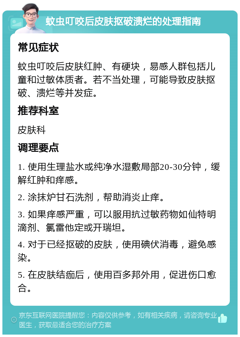 蚊虫叮咬后皮肤抠破溃烂的处理指南 常见症状 蚊虫叮咬后皮肤红肿、有硬块，易感人群包括儿童和过敏体质者。若不当处理，可能导致皮肤抠破、溃烂等并发症。 推荐科室 皮肤科 调理要点 1. 使用生理盐水或纯净水湿敷局部20-30分钟，缓解红肿和痒感。 2. 涂抹炉甘石洗剂，帮助消炎止痒。 3. 如果痒感严重，可以服用抗过敏药物如仙特明滴剂、氯雷他定或开瑞坦。 4. 对于已经抠破的皮肤，使用碘伏消毒，避免感染。 5. 在皮肤结痂后，使用百多邦外用，促进伤口愈合。