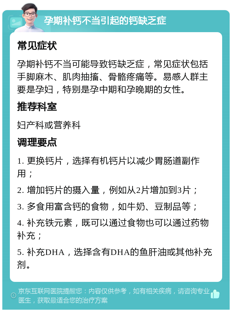 孕期补钙不当引起的钙缺乏症 常见症状 孕期补钙不当可能导致钙缺乏症，常见症状包括手脚麻木、肌肉抽搐、骨骼疼痛等。易感人群主要是孕妇，特别是孕中期和孕晚期的女性。 推荐科室 妇产科或营养科 调理要点 1. 更换钙片，选择有机钙片以减少胃肠道副作用； 2. 增加钙片的摄入量，例如从2片增加到3片； 3. 多食用富含钙的食物，如牛奶、豆制品等； 4. 补充铁元素，既可以通过食物也可以通过药物补充； 5. 补充DHA，选择含有DHA的鱼肝油或其他补充剂。