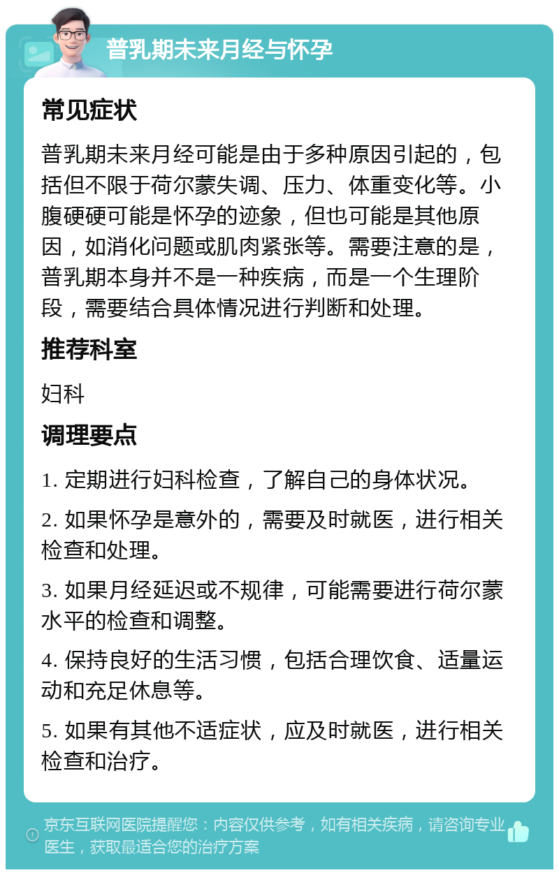 普乳期未来月经与怀孕 常见症状 普乳期未来月经可能是由于多种原因引起的，包括但不限于荷尔蒙失调、压力、体重变化等。小腹硬硬可能是怀孕的迹象，但也可能是其他原因，如消化问题或肌肉紧张等。需要注意的是，普乳期本身并不是一种疾病，而是一个生理阶段，需要结合具体情况进行判断和处理。 推荐科室 妇科 调理要点 1. 定期进行妇科检查，了解自己的身体状况。 2. 如果怀孕是意外的，需要及时就医，进行相关检查和处理。 3. 如果月经延迟或不规律，可能需要进行荷尔蒙水平的检查和调整。 4. 保持良好的生活习惯，包括合理饮食、适量运动和充足休息等。 5. 如果有其他不适症状，应及时就医，进行相关检查和治疗。