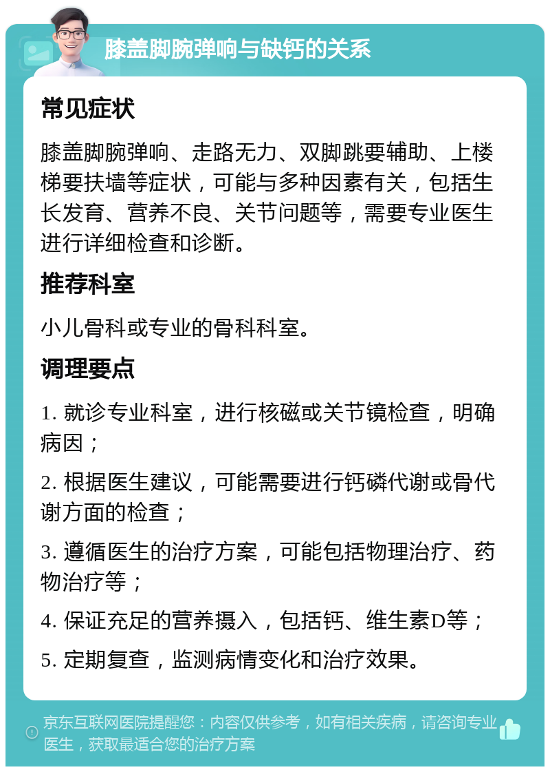 膝盖脚腕弹响与缺钙的关系 常见症状 膝盖脚腕弹响、走路无力、双脚跳要辅助、上楼梯要扶墙等症状，可能与多种因素有关，包括生长发育、营养不良、关节问题等，需要专业医生进行详细检查和诊断。 推荐科室 小儿骨科或专业的骨科科室。 调理要点 1. 就诊专业科室，进行核磁或关节镜检查，明确病因； 2. 根据医生建议，可能需要进行钙磷代谢或骨代谢方面的检查； 3. 遵循医生的治疗方案，可能包括物理治疗、药物治疗等； 4. 保证充足的营养摄入，包括钙、维生素D等； 5. 定期复查，监测病情变化和治疗效果。