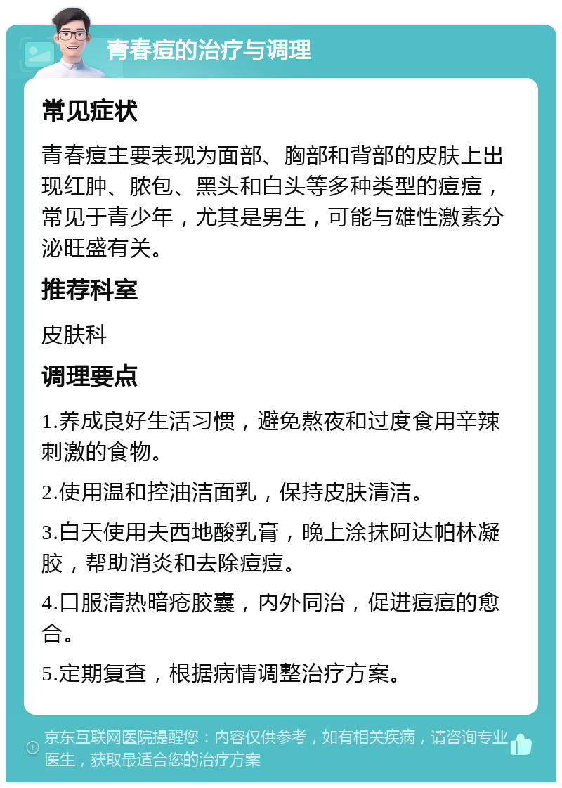 青春痘的治疗与调理 常见症状 青春痘主要表现为面部、胸部和背部的皮肤上出现红肿、脓包、黑头和白头等多种类型的痘痘，常见于青少年，尤其是男生，可能与雄性激素分泌旺盛有关。 推荐科室 皮肤科 调理要点 1.养成良好生活习惯，避免熬夜和过度食用辛辣刺激的食物。 2.使用温和控油洁面乳，保持皮肤清洁。 3.白天使用夫西地酸乳膏，晚上涂抹阿达帕林凝胶，帮助消炎和去除痘痘。 4.口服清热暗疮胶囊，内外同治，促进痘痘的愈合。 5.定期复查，根据病情调整治疗方案。